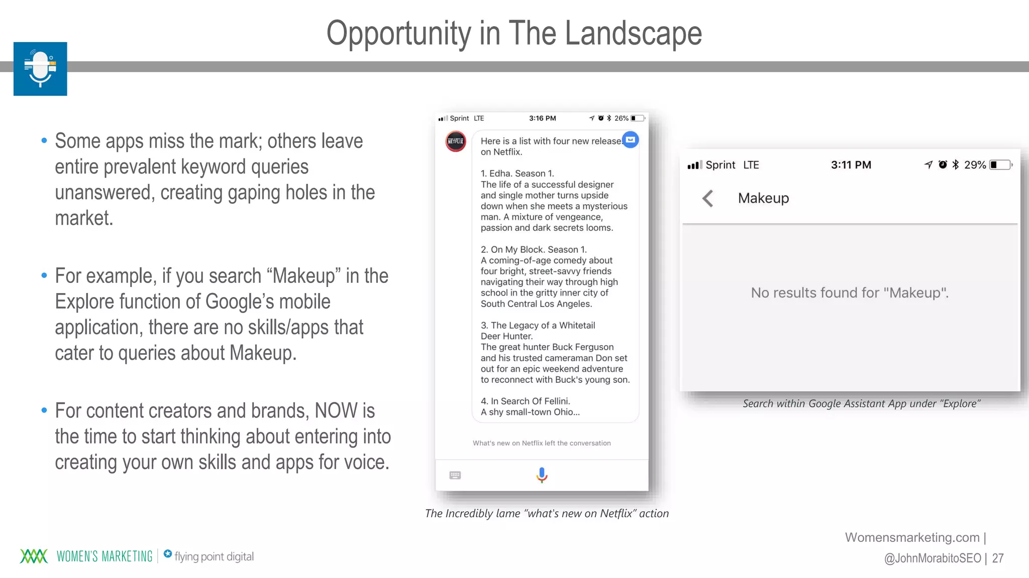 27@JohnMorabitoSEO |
Womensmarketing.com |
• Some apps miss the mark; others leave
entire prevalent keyword queries
unanswered, creating gaping holes in the
market.
• For example, if you search “Makeup” in the
Explore function of Google’s mobile
application, there are no skills/apps that
cater to queries about Makeup.
• For content creators and brands, NOW is
the time to start thinking about entering into
creating your own skills and apps for voice.
Search within Google Assistant App under “Explore”
The Incredibly lame “what's new on Netflix” action
Opportunity in The Landscape
 
