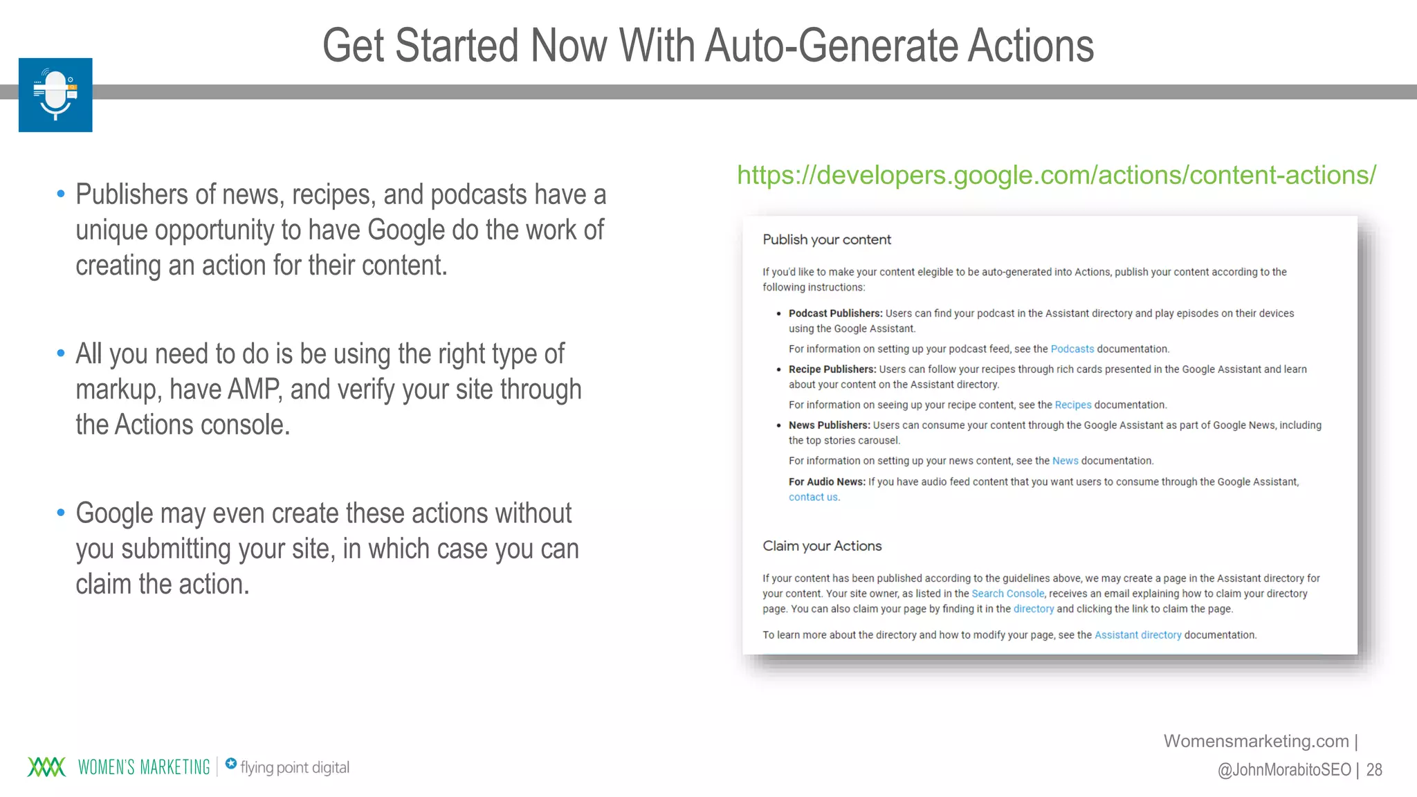 28@JohnMorabitoSEO |
Womensmarketing.com |
• Publishers of news, recipes, and podcasts have a
unique opportunity to have Google do the work of
creating an action for their content.
• All you need to do is be using the right type of
markup, have AMP, and verify your site through
the Actions console.
• Google may even create these actions without
you submitting your site, in which case you can
claim the action.
https://developers.google.com/actions/content-actions/
Get Started Now With Auto-Generate Actions
 