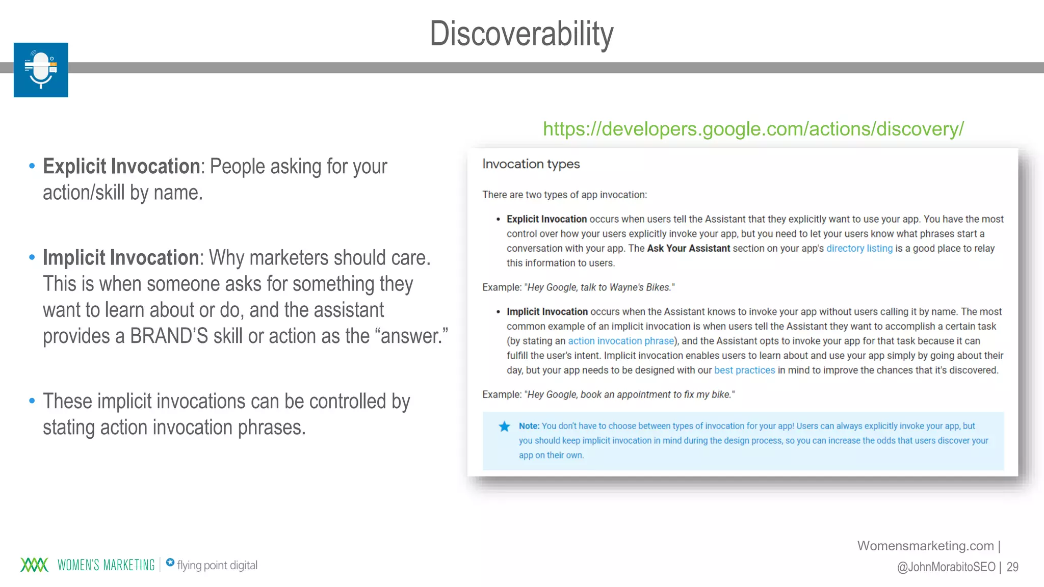 29@JohnMorabitoSEO |
Womensmarketing.com |
• Explicit Invocation: People asking for your
action/skill by name.
• Implicit Invocation: Why marketers should care.
This is when someone asks for something they
want to learn about or do, and the assistant
provides a BRAND’S skill or action as the “answer.”
• These implicit invocations can be controlled by
stating action invocation phrases.
https://developers.google.com/actions/discovery/
Discoverability
 