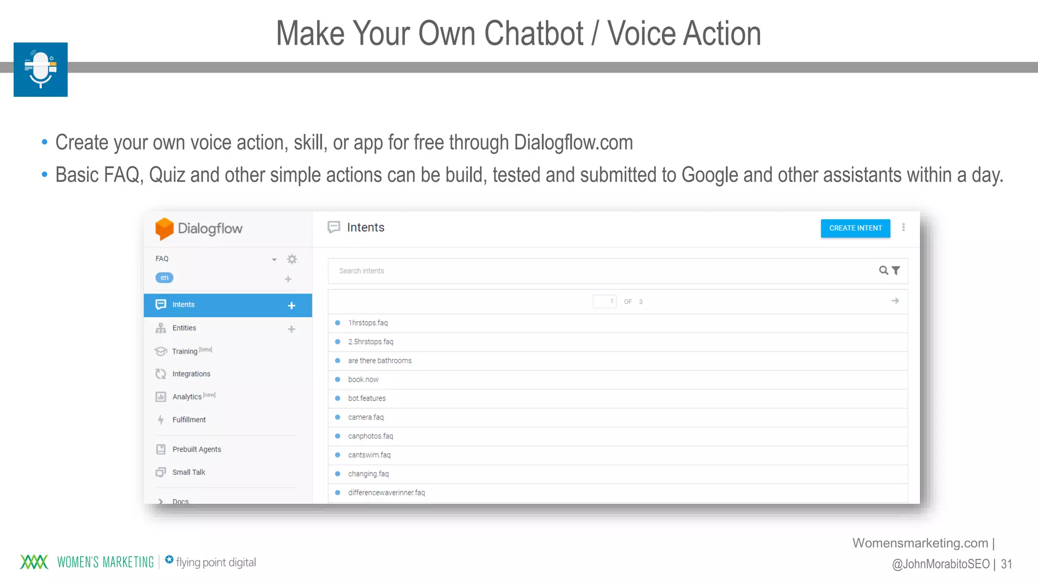 31@JohnMorabitoSEO |
Womensmarketing.com |
• Create your own voice action, skill, or app for free through Dialogflow.com
• Basic FAQ, Quiz and other simple actions can be build, tested and submitted to Google and other assistants within a day.
Make Your Own Chatbot / Voice Action
 