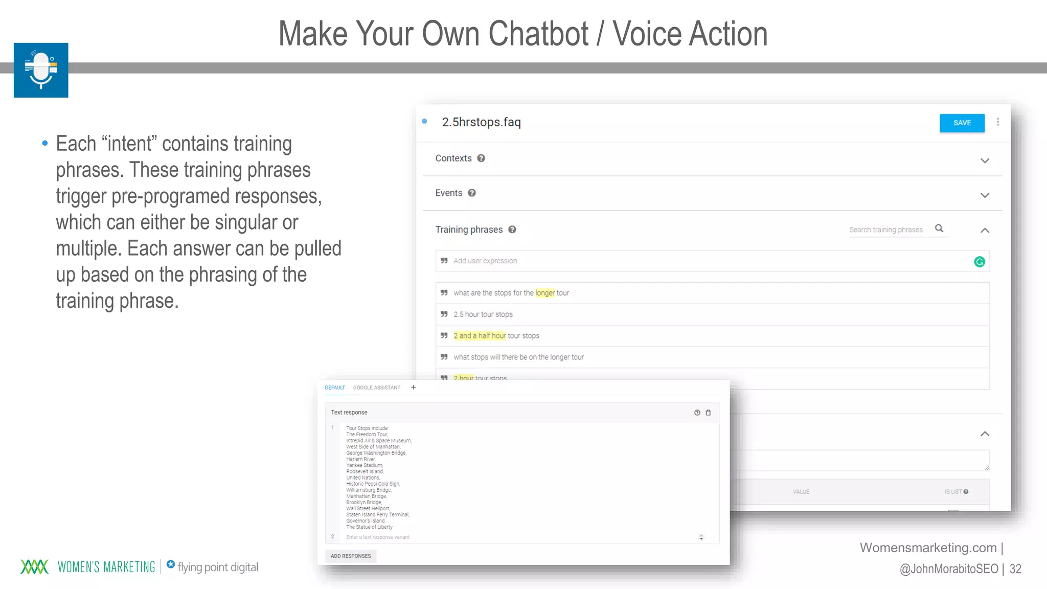 32@JohnMorabitoSEO |
Womensmarketing.com |
• Each “intent” contains training
phrases. These training phrases
trigger pre-programed responses,
which can either be singular or
multiple. Each answer can be pulled
up based on the phrasing of the
training phrase.
Make Your Own Chatbot / Voice Action
 