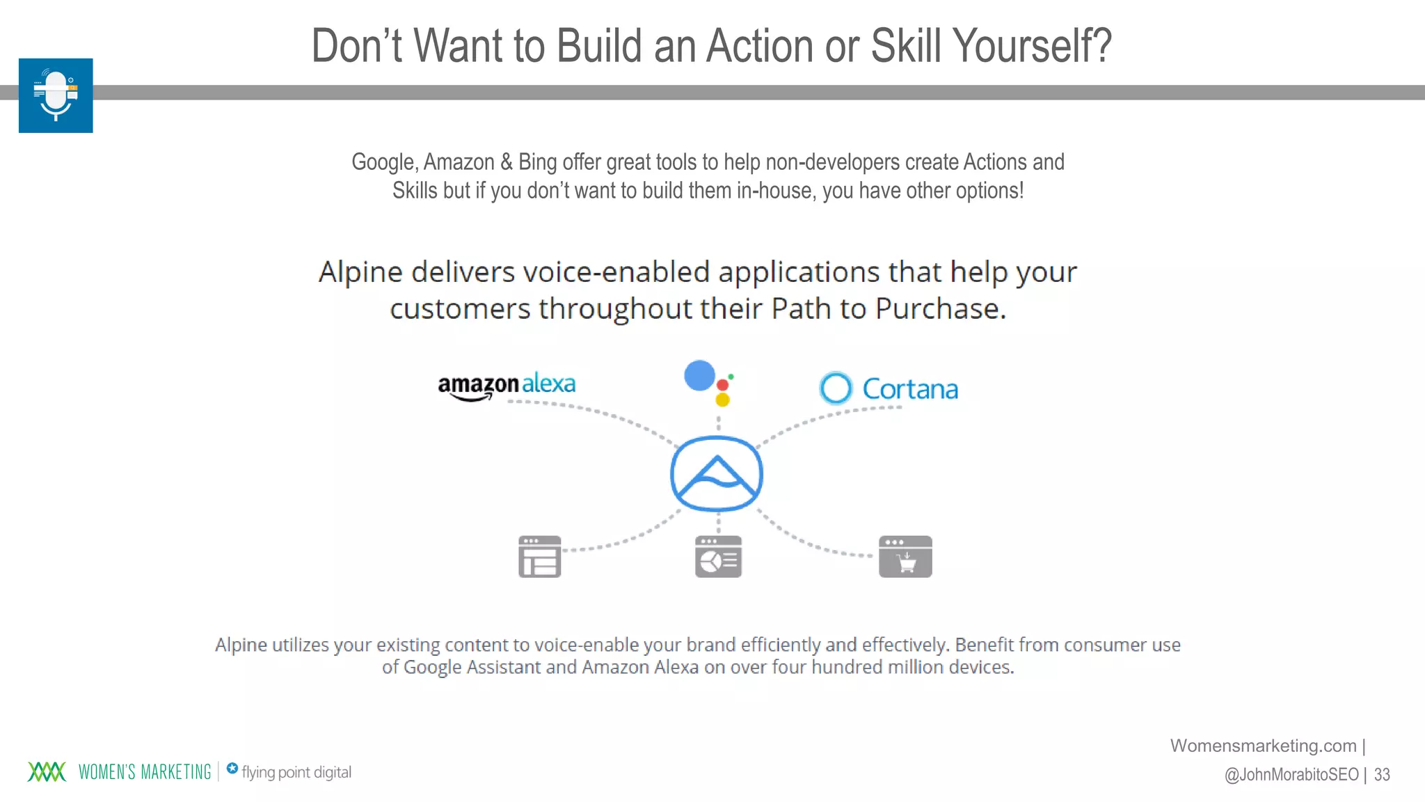 33@JohnMorabitoSEO |
Womensmarketing.com |
Google, Amazon & Bing offer great tools to help non-developers create Actions and
Skills but if you don’t want to build them in-house, you have other options!
Don’t Want to Build an Action or Skill Yourself?
 