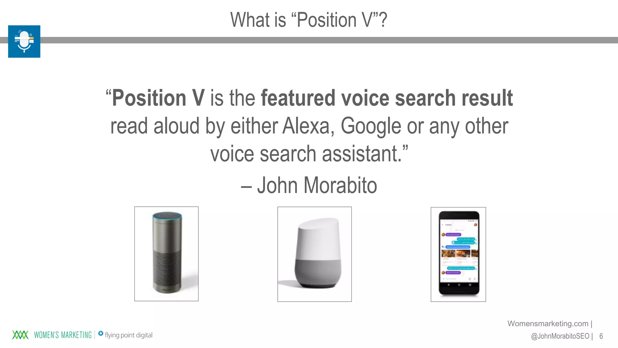6@JohnMorabitoSEO |
Womensmarketing.com |
“Position V is the featured voice search result
read aloud by either Alexa, Google or any other
voice search assistant.”
– John Morabito
What is “Position V”?
 