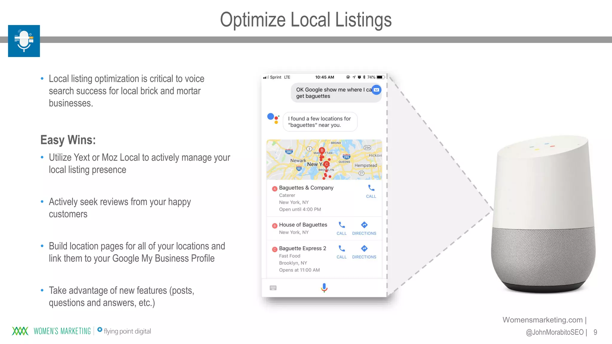 9@JohnMorabitoSEO |
Womensmarketing.com |
• Local listing optimization is critical to voice
search success for local brick and mortar
businesses.
Easy Wins:
• Utilize Yext or Moz Local to actively manage your
local listing presence
• Actively seek reviews from your happy
customers
• Build location pages for all of your locations and
link them to your Google My Business Profile
• Take advantage of new features (posts,
questions and answers, etc.)
Optimize Local Listings
 
