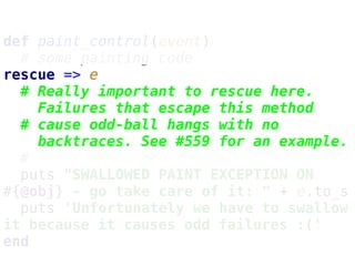 def paint_control(event)
# some painting code
rescue => e
# Really important to rescue here.
Failures that escape this method
# cause odd-ball hangs with no
backtraces. See #559 for an example.
#
puts "SWALLOWED PAINT EXCEPTION ON
#{@obj} - go take care of it: " + e.to_s
puts 'Unfortunately we have to swallow
it because it causes odd failures :('
end
 