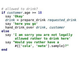 # allowed to drink?
if customer.age >= 18
say 'Okay'
drink = prepare_drink requested_drink
say 'here you go'
hand_drink_over drink, customer
else
say 'I am sorry you are not legally
allowed rather to drink here'
say "Would you rather have a
#{['cola', 'mate'].sample}?"
end
 