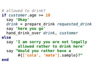 # allowed to drink?
if customer.age >= 18
say 'Okay'
drink = prepare_drink requested_drink
say 'here you go'
hand_drink_over drink, customer
else
say 'I am sorry you are not legally
allowed rather to drink here'
say "Would you rather have a
#{['cola', 'mate'].sample}?"
end
 