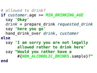# allowed to drink?
if customer.age >= MIN_DRINKING_AGE
say 'Okay'
drink = prepare_drink requested_drink
say 'here you go'
hand_drink_over drink, customer
else
say 'I am sorry you are not legally
allowed rather to drink here'
say "Would you rather have a
#{NON_ALCOHOLIC_DRINKS.sample}?"
end
 
