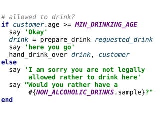 # allowed to drink?
if customer.age >= MIN_DRINKING_AGE
say 'Okay'
drink = prepare_drink requested_drink
say 'here you go'
hand_drink_over drink, customer
else
say 'I am sorry you are not legally
allowed rather to drink here'
say "Would you rather have a
#{NON_ALCOHOLIC_DRINKS.sample}?"
end
 