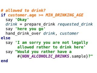 # allowed to drink?
if customer.age >= MIN_DRINKING_AGE
say 'Okay'
drink = prepare_drink requested_drink
say 'here you go'
hand_drink_over drink, customer
else
say 'I am sorry you are not legally
allowed rather to drink here'
say "Would you rather have a
#{NON_ALCOHOLIC_DRINKS.sample}?"
end
 