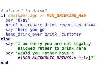 # allowed to drink?
if customer.age >= MIN_DRINKING_AGE
say 'Okay'
drink = prepare_drink requested_drink
say 'here you go'
hand_drink_over drink, customer
else
say 'I am sorry you are not legally
allowed rather to drink here'
say "Would you rather have a
#{NON_ALCOHOLIC_DRINKS.sample}?"
end
 