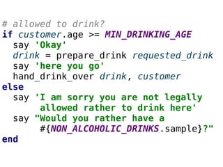 # allowed to drink?
if customer.age >= MIN_DRINKING_AGE
say 'Okay'
drink = prepare_drink requested_drink
say 'here you go'...