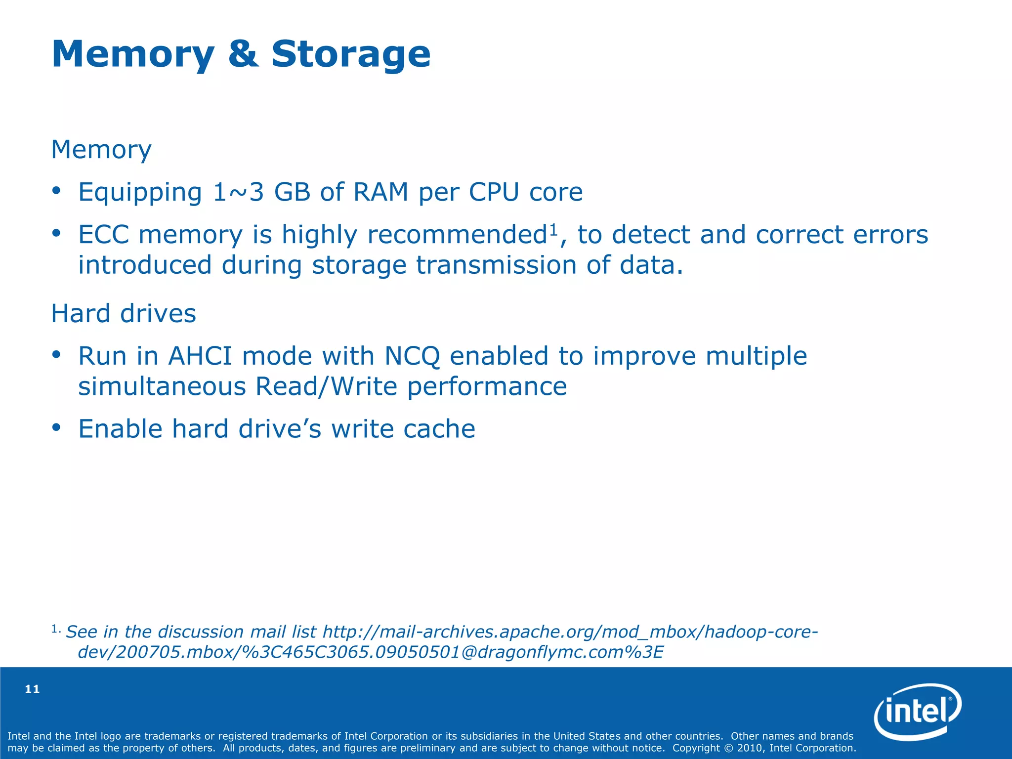 Intel and the Intel logo are trademarks or registered trademarks of Intel Corporation or its subsidiaries in the United States and other countries. Other names and brands
may be claimed as the property of others. All products, dates, and figures are preliminary and are subject to change without notice. Copyright © 2010, Intel Corporation.
Memory
• Equipping 1~3 GB of RAM per CPU core
• ECC memory is highly recommended1, to detect and correct errors
introduced during storage transmission of data.
Hard drives
• Run in AHCI mode with NCQ enabled to improve multiple
simultaneous Read/Write performance
• Enable hard drive’s write cache
1. See in the discussion mail list http://mail-archives.apache.org/mod_mbox/hadoop-core-
dev/200705.mbox/%3C465C3065.09050501@dragonflymc.com%3E
Memory & Storage
11
 
