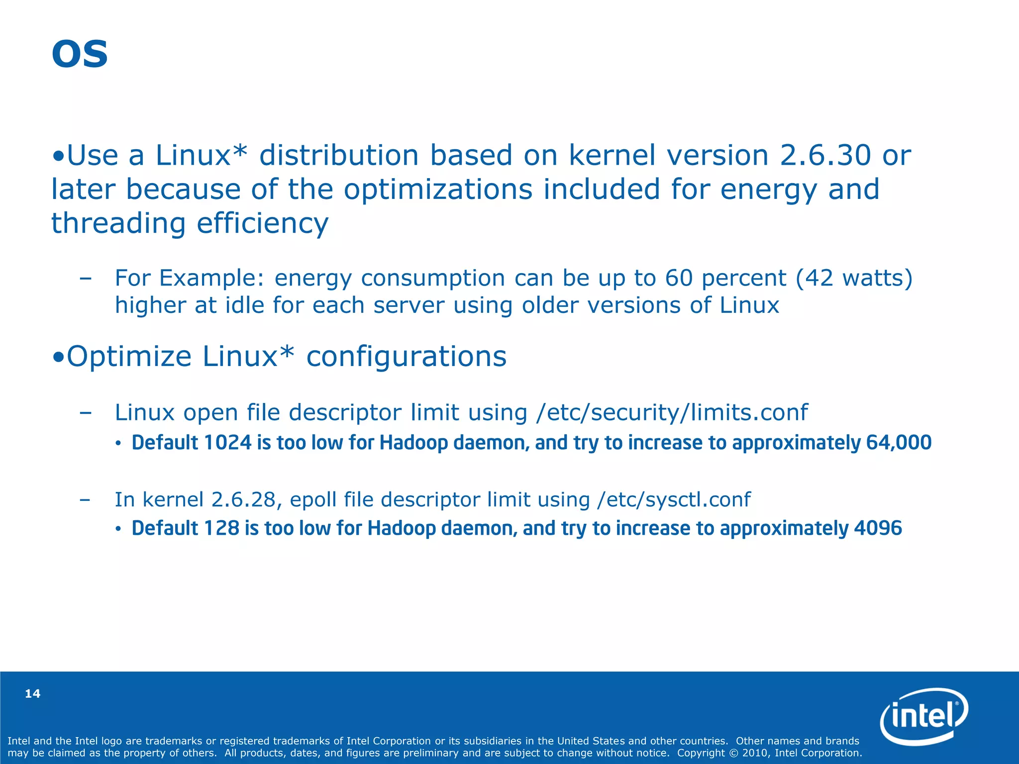 Intel and the Intel logo are trademarks or registered trademarks of Intel Corporation or its subsidiaries in the United States and other countries. Other names and brands
may be claimed as the property of others. All products, dates, and figures are preliminary and are subject to change without notice. Copyright © 2010, Intel Corporation.
14
OS
•Use a Linux* distribution based on kernel version 2.6.30 or
later because of the optimizations included for energy and
threading efficiency
– For Example: energy consumption can be up to 60 percent (42 watts)
higher at idle for each server using older versions of Linux
•Optimize Linux* configurations
– Linux open file descriptor limit using /etc/security/limits.conf
• Default 1024 is too low for Hadoop daemon, and try to increase to approximately 64,000
– In kernel 2.6.28, epoll file descriptor limit using /etc/sysctl.conf
• Default 128 is too low for Hadoop daemon, and try to increase to approximately 4096
 