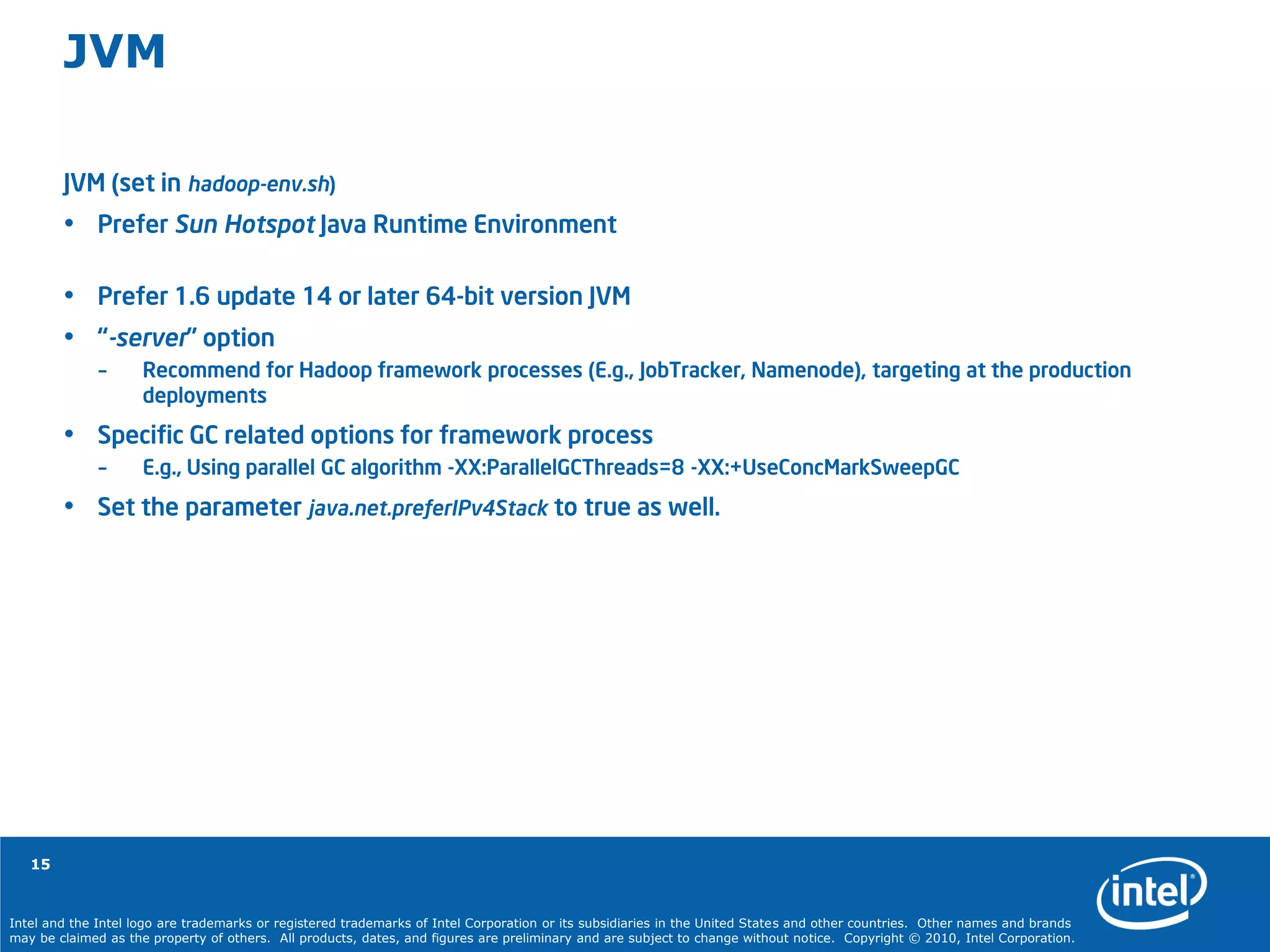 Intel and the Intel logo are trademarks or registered trademarks of Intel Corporation or its subsidiaries in the United States and other countries. Other names and brands
may be claimed as the property of others. All products, dates, and figures are preliminary and are subject to change without notice. Copyright © 2010, Intel Corporation.
15
JVM
JVM (set in hadoop-env.sh)
• Prefer Sun Hotspot Java Runtime Environment
• Prefer 1.6 update 14 or later 64-bit version JVM
• “-server” option
– Recommend for Hadoop framework processes (E.g., JobTracker, Namenode), targeting at the production
deployments
• Specific GC related options for framework process
– E.g., Using parallel GC algorithm -XX:ParallelGCThreads=8 -XX:+UseConcMarkSweepGC
• Set the parameter java.net.preferIPv4Stack to true as well.
 