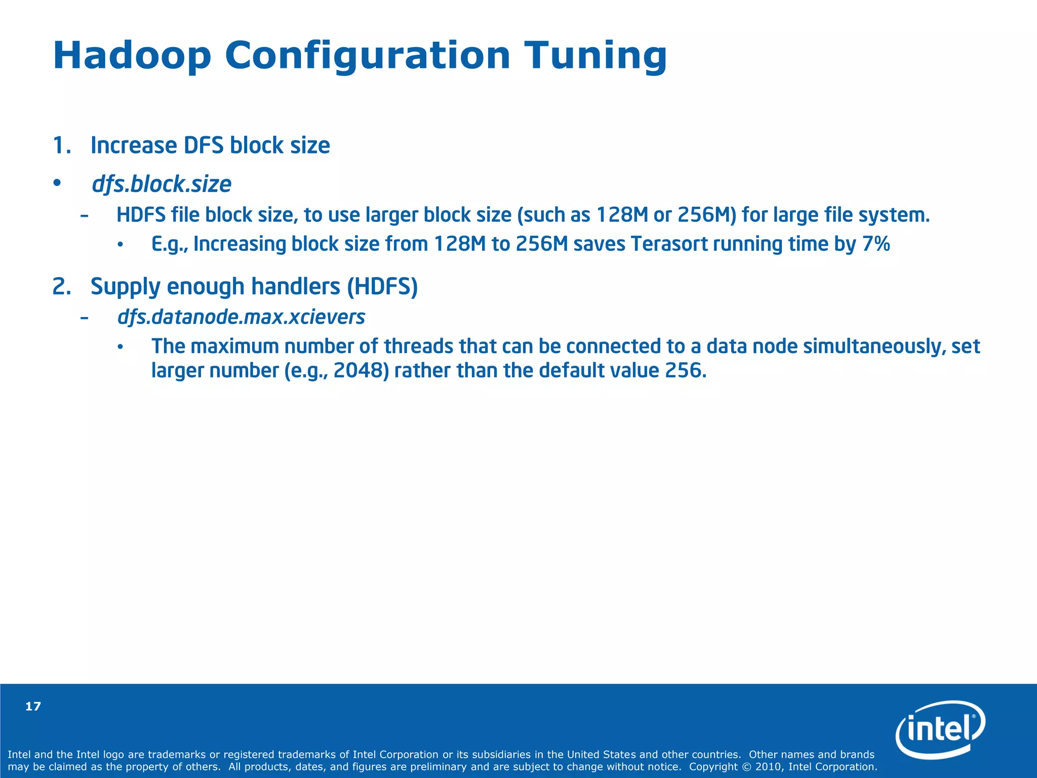Intel and the Intel logo are trademarks or registered trademarks of Intel Corporation or its subsidiaries in the United States and other countries. Other names and brands
may be claimed as the property of others. All products, dates, and figures are preliminary and are subject to change without notice. Copyright © 2010, Intel Corporation.
17
Hadoop Configuration Tuning
1. Increase DFS block size
• dfs.block.size
– HDFS file block size, to use larger block size (such as 128M or 256M) for large file system.
• E.g., Increasing block size from 128M to 256M saves Terasort running time by 7%
2. Supply enough handlers (HDFS)
– dfs.datanode.max.xcievers
• The maximum number of threads that can be connected to a data node simultaneously, set
larger number (e.g., 2048) rather than the default value 256.
 