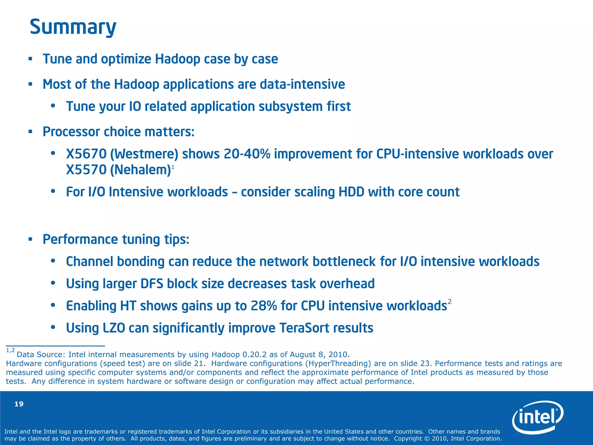 Intel and the Intel logo are trademarks or registered trademarks of Intel Corporation or its subsidiaries in the United States and other countries. Other names and brands
may be claimed as the property of others. All products, dates, and figures are preliminary and are subject to change without notice. Copyright © 2010, Intel Corporation.
19
Summary
• Tune and optimize Hadoop case by case
• Most of the Hadoop applications are data-intensive
• Tune your IO related application subsystem first
• Processor choice matters:
• X5670 (Westmere) shows 20-40% improvement for CPU-intensive workloads over
X5570 (Nehalem)1
• For I/O Intensive workloads – consider scaling HDD with core count
• Performance tuning tips:
• Channel bonding can reduce the network bottleneck for I/O intensive workloads
• Using larger DFS block size decreases task overhead
• Enabling HT shows gains up to 28% for CPU intensive workloads2
• Using LZO can significantly improve TeraSort results
1,2
Data Source: Intel internal measurements by using Hadoop 0.20.2 as of August 8, 2010.
Hardware configurations (speed test) are on slide 21. Hardware configurations (HyperThreading) are on slide 23. Performance tests and ratings are
measured using specific computer systems and/or components and reflect the approximate performance of Intel products as measured by those
tests. Any difference in system hardware or software design or configuration may affect actual performance.
 