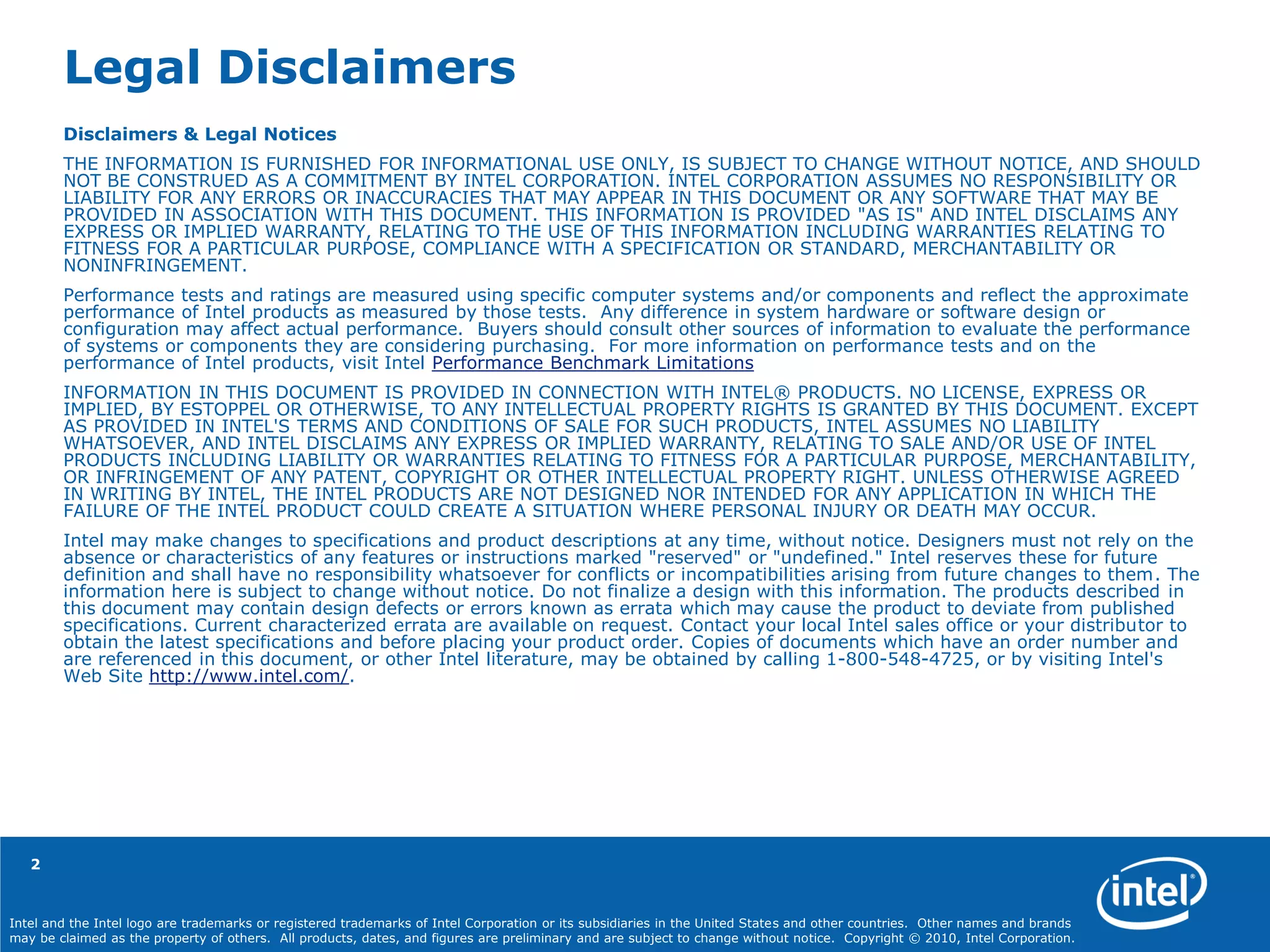 Intel and the Intel logo are trademarks or registered trademarks of Intel Corporation or its subsidiaries in the United States and other countries. Other names and brands
may be claimed as the property of others. All products, dates, and figures are preliminary and are subject to change without notice. Copyright © 2010, Intel Corporation.
2
Legal Disclaimers
Disclaimers & Legal Notices
THE INFORMATION IS FURNISHED FOR INFORMATIONAL USE ONLY, IS SUBJECT TO CHANGE WITHOUT NOTICE, AND SHOULD
NOT BE CONSTRUED AS A COMMITMENT BY INTEL CORPORATION. INTEL CORPORATION ASSUMES NO RESPONSIBILITY OR
LIABILITY FOR ANY ERRORS OR INACCURACIES THAT MAY APPEAR IN THIS DOCUMENT OR ANY SOFTWARE THAT MAY BE
PROVIDED IN ASSOCIATION WITH THIS DOCUMENT. THIS INFORMATION IS PROVIDED "AS IS" AND INTEL DISCLAIMS ANY
EXPRESS OR IMPLIED WARRANTY, RELATING TO THE USE OF THIS INFORMATION INCLUDING WARRANTIES RELATING TO
FITNESS FOR A PARTICULAR PURPOSE, COMPLIANCE WITH A SPECIFICATION OR STANDARD, MERCHANTABILITY OR
NONINFRINGEMENT.
Performance tests and ratings are measured using specific computer systems and/or components and reflect the approximate
performance of Intel products as measured by those tests. Any difference in system hardware or software design or
configuration may affect actual performance. Buyers should consult other sources of information to evaluate the performance
of systems or components they are considering purchasing. For more information on performance tests and on the
performance of Intel products, visit Intel Performance Benchmark Limitations
INFORMATION IN THIS DOCUMENT IS PROVIDED IN CONNECTION WITH INTEL® PRODUCTS. NO LICENSE, EXPRESS OR
IMPLIED, BY ESTOPPEL OR OTHERWISE, TO ANY INTELLECTUAL PROPERTY RIGHTS IS GRANTED BY THIS DOCUMENT. EXCEPT
AS PROVIDED IN INTEL'S TERMS AND CONDITIONS OF SALE FOR SUCH PRODUCTS, INTEL ASSUMES NO LIABILITY
WHATSOEVER, AND INTEL DISCLAIMS ANY EXPRESS OR IMPLIED WARRANTY, RELATING TO SALE AND/OR USE OF INTEL
PRODUCTS INCLUDING LIABILITY OR WARRANTIES RELATING TO FITNESS FOR A PARTICULAR PURPOSE, MERCHANTABILITY,
OR INFRINGEMENT OF ANY PATENT, COPYRIGHT OR OTHER INTELLECTUAL PROPERTY RIGHT. UNLESS OTHERWISE AGREED
IN WRITING BY INTEL, THE INTEL PRODUCTS ARE NOT DESIGNED NOR INTENDED FOR ANY APPLICATION IN WHICH THE
FAILURE OF THE INTEL PRODUCT COULD CREATE A SITUATION WHERE PERSONAL INJURY OR DEATH MAY OCCUR.
Intel may make changes to specifications and product descriptions at any time, without notice. Designers must not rely on the
absence or characteristics of any features or instructions marked "reserved" or "undefined." Intel reserves these for future
definition and shall have no responsibility whatsoever for conflicts or incompatibilities arising from future changes to them. The
information here is subject to change without notice. Do not finalize a design with this information. The products described in
this document may contain design defects or errors known as errata which may cause the product to deviate from published
specifications. Current characterized errata are available on request. Contact your local Intel sales office or your distributor to
obtain the latest specifications and before placing your product order. Copies of documents which have an order number and
are referenced in this document, or other Intel literature, may be obtained by calling 1-800-548-4725, or by visiting Intel's
Web Site http://www.intel.com/.
 