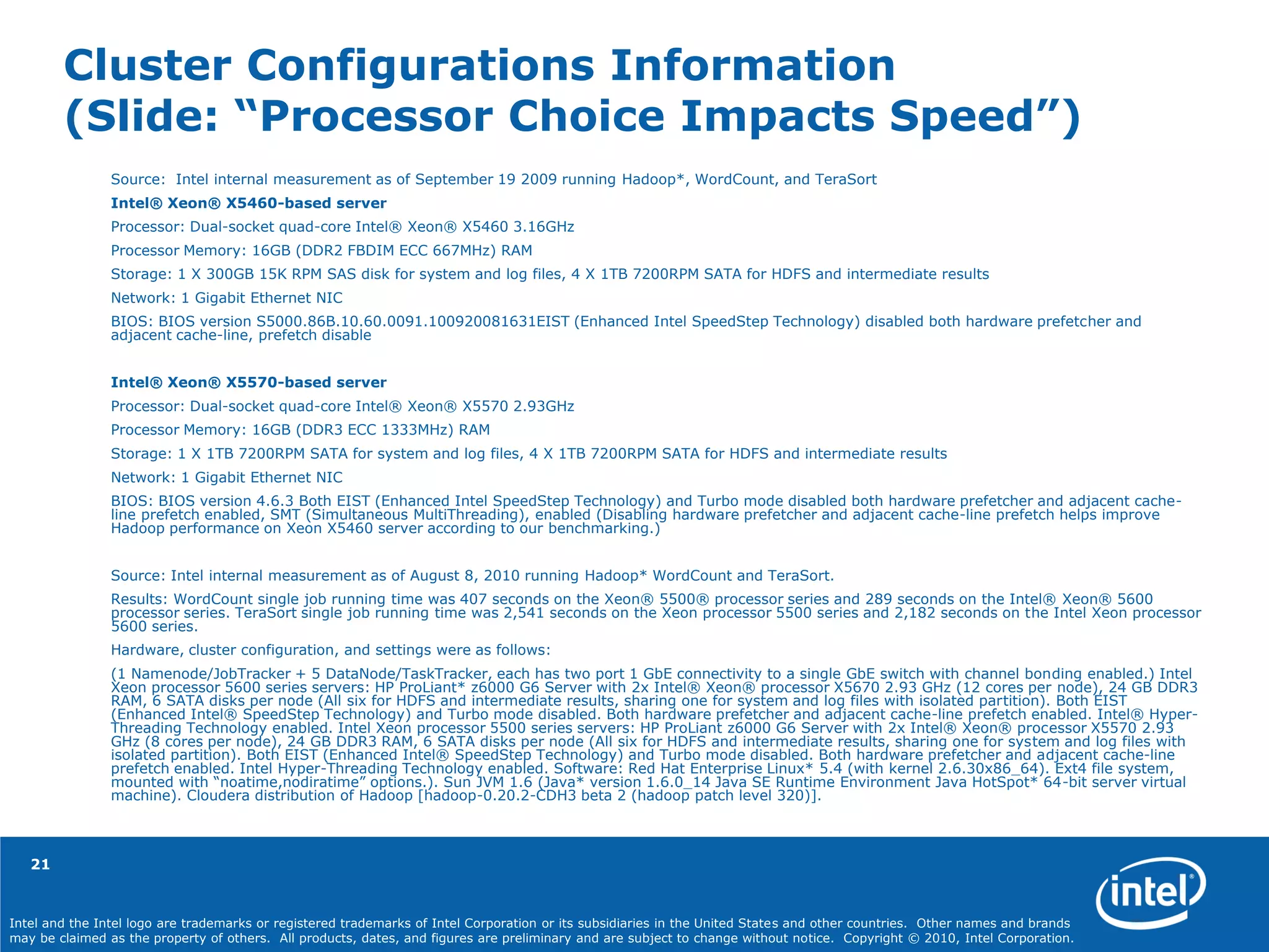 Intel and the Intel logo are trademarks or registered trademarks of Intel Corporation or its subsidiaries in the United States and other countries. Other names and brands
may be claimed as the property of others. All products, dates, and figures are preliminary and are subject to change without notice. Copyright © 2010, Intel Corporation.
Cluster Configurations Information
(Slide: “Processor Choice Impacts Speed”)
Source: Intel internal measurement as of September 19 2009 running Hadoop*, WordCount, and TeraSort
Intel® Xeon® X5460-based server
Processor: Dual-socket quad-core Intel® Xeon® X5460 3.16GHz
Processor Memory: 16GB (DDR2 FBDIM ECC 667MHz) RAM
Storage: 1 X 300GB 15K RPM SAS disk for system and log files, 4 X 1TB 7200RPM SATA for HDFS and intermediate results
Network: 1 Gigabit Ethernet NIC
BIOS: BIOS version S5000.86B.10.60.0091.100920081631EIST (Enhanced Intel SpeedStep Technology) disabled both hardware prefetcher and
adjacent cache-line, prefetch disable
Intel® Xeon® X5570-based server
Processor: Dual-socket quad-core Intel® Xeon® X5570 2.93GHz
Processor Memory: 16GB (DDR3 ECC 1333MHz) RAM
Storage: 1 X 1TB 7200RPM SATA for system and log files, 4 X 1TB 7200RPM SATA for HDFS and intermediate results
Network: 1 Gigabit Ethernet NIC
BIOS: BIOS version 4.6.3 Both EIST (Enhanced Intel SpeedStep Technology) and Turbo mode disabled both hardware prefetcher and adjacent cache-
line prefetch enabled, SMT (Simultaneous MultiThreading), enabled (Disabling hardware prefetcher and adjacent cache-line prefetch helps improve
Hadoop performance on Xeon X5460 server according to our benchmarking.)
Source: Intel internal measurement as of August 8, 2010 running Hadoop* WordCount and TeraSort.
Results: WordCount single job running time was 407 seconds on the Xeon® 5500® processor series and 289 seconds on the Intel® Xeon® 5600
processor series. TeraSort single job running time was 2,541 seconds on the Xeon processor 5500 series and 2,182 seconds on the Intel Xeon processor
5600 series.
Hardware, cluster configuration, and settings were as follows:
(1 Namenode/JobTracker + 5 DataNode/TaskTracker, each has two port 1 GbE connectivity to a single GbE switch with channel bonding enabled.) Intel
Xeon processor 5600 series servers: HP ProLiant* z6000 G6 Server with 2x Intel® Xeon® processor X5670 2.93 GHz (12 cores per node), 24 GB DDR3
RAM, 6 SATA disks per node (All six for HDFS and intermediate results, sharing one for system and log files with isolated partition). Both EIST
(Enhanced Intel® SpeedStep Technology) and Turbo mode disabled. Both hardware prefetcher and adjacent cache-line prefetch enabled. Intel® Hyper-
Threading Technology enabled. Intel Xeon processor 5500 series servers: HP ProLiant z6000 G6 Server with 2x Intel® Xeon® processor X5570 2.93
GHz (8 cores per node), 24 GB DDR3 RAM, 6 SATA disks per node (All six for HDFS and intermediate results, sharing one for system and log files with
isolated partition). Both EIST (Enhanced Intel® SpeedStep Technology) and Turbo mode disabled. Both hardware prefetcher and adjacent cache-line
prefetch enabled. Intel Hyper-Threading Technology enabled. Software: Red Hat Enterprise Linux* 5.4 (with kernel 2.6.30x86_64). Ext4 file system,
mounted with “noatime,nodiratime” options.). Sun JVM 1.6 (Java* version 1.6.0_14 Java SE Runtime Environment Java HotSpot* 64-bit server virtual
machine). Cloudera distribution of Hadoop [hadoop-0.20.2-CDH3 beta 2 (hadoop patch level 320)].
21
 
