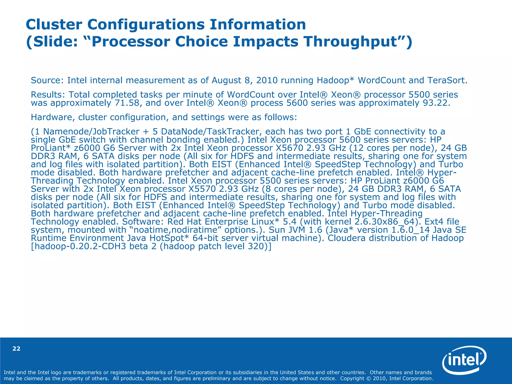Intel and the Intel logo are trademarks or registered trademarks of Intel Corporation or its subsidiaries in the United States and other countries. Other names and brands
may be claimed as the property of others. All products, dates, and figures are preliminary and are subject to change without notice. Copyright © 2010, Intel Corporation.
Cluster Configurations Information
(Slide: “Processor Choice Impacts Throughput”)
Source: Intel internal measurement as of August 8, 2010 running Hadoop* WordCount and TeraSort.
Results: Total completed tasks per minute of WordCount over Intel® Xeon® processor 5500 series
was approximately 71.58, and over Intel® Xeon® process 5600 series was approximately 93.22.
Hardware, cluster configuration, and settings were as follows:
(1 Namenode/JobTracker + 5 DataNode/TaskTracker, each has two port 1 GbE connectivity to a
single GbE switch with channel bonding enabled.) Intel Xeon processor 5600 series servers: HP
ProLiant* z6000 G6 Server with 2x Intel Xeon processor X5670 2.93 GHz (12 cores per node), 24 GB
DDR3 RAM, 6 SATA disks per node (All six for HDFS and intermediate results, sharing one for system
and log files with isolated partition). Both EIST (Enhanced Intel® SpeedStep Technology) and Turbo
mode disabled. Both hardware prefetcher and adjacent cache-line prefetch enabled. Intel® Hyper-
Threading Technology enabled. Intel Xeon processor 5500 series servers: HP ProLiant z6000 G6
Server with 2x Intel Xeon processor X5570 2.93 GHz (8 cores per node), 24 GB DDR3 RAM, 6 SATA
disks per node (All six for HDFS and intermediate results, sharing one for system and log files with
isolated partition). Both EIST (Enhanced Intel® SpeedStep Technology) and Turbo mode disabled.
Both hardware prefetcher and adjacent cache-line prefetch enabled. Intel Hyper-Threading
Technology enabled. Software: Red Hat Enterprise Linux* 5.4 (with kernel 2.6.30x86_64). Ext4 file
system, mounted with “noatime,nodiratime” options.). Sun JVM 1.6 (Java* version 1.6.0_14 Java SE
Runtime Environment Java HotSpot* 64-bit server virtual machine). Cloudera distribution of Hadoop
[hadoop-0.20.2-CDH3 beta 2 (hadoop patch level 320)]
22
 