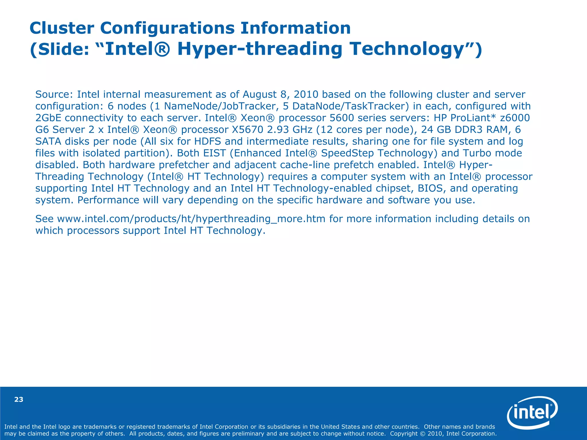 Intel and the Intel logo are trademarks or registered trademarks of Intel Corporation or its subsidiaries in the United States and other countries. Other names and brands
may be claimed as the property of others. All products, dates, and figures are preliminary and are subject to change without notice. Copyright © 2010, Intel Corporation.
Cluster Configurations Information
(Slide: “Intel® Hyper-threading Technology”)
Source: Intel internal measurement as of August 8, 2010 based on the following cluster and server
configuration: 6 nodes (1 NameNode/JobTracker, 5 DataNode/TaskTracker) in each, configured with
2GbE connectivity to each server. Intel® Xeon® processor 5600 series servers: HP ProLiant* z6000
G6 Server 2 x Intel® Xeon® processor X5670 2.93 GHz (12 cores per node), 24 GB DDR3 RAM, 6
SATA disks per node (All six for HDFS and intermediate results, sharing one for file system and log
files with isolated partition). Both EIST (Enhanced Intel® SpeedStep Technology) and Turbo mode
disabled. Both hardware prefetcher and adjacent cache-line prefetch enabled. Intel® Hyper-
Threading Technology (Intel® HT Technology) requires a computer system with an Intel® processor
supporting Intel HT Technology and an Intel HT Technology-enabled chipset, BIOS, and operating
system. Performance will vary depending on the specific hardware and software you use.
See www.intel.com/products/ht/hyperthreading_more.htm for more information including details on
which processors support Intel HT Technology.
23
 