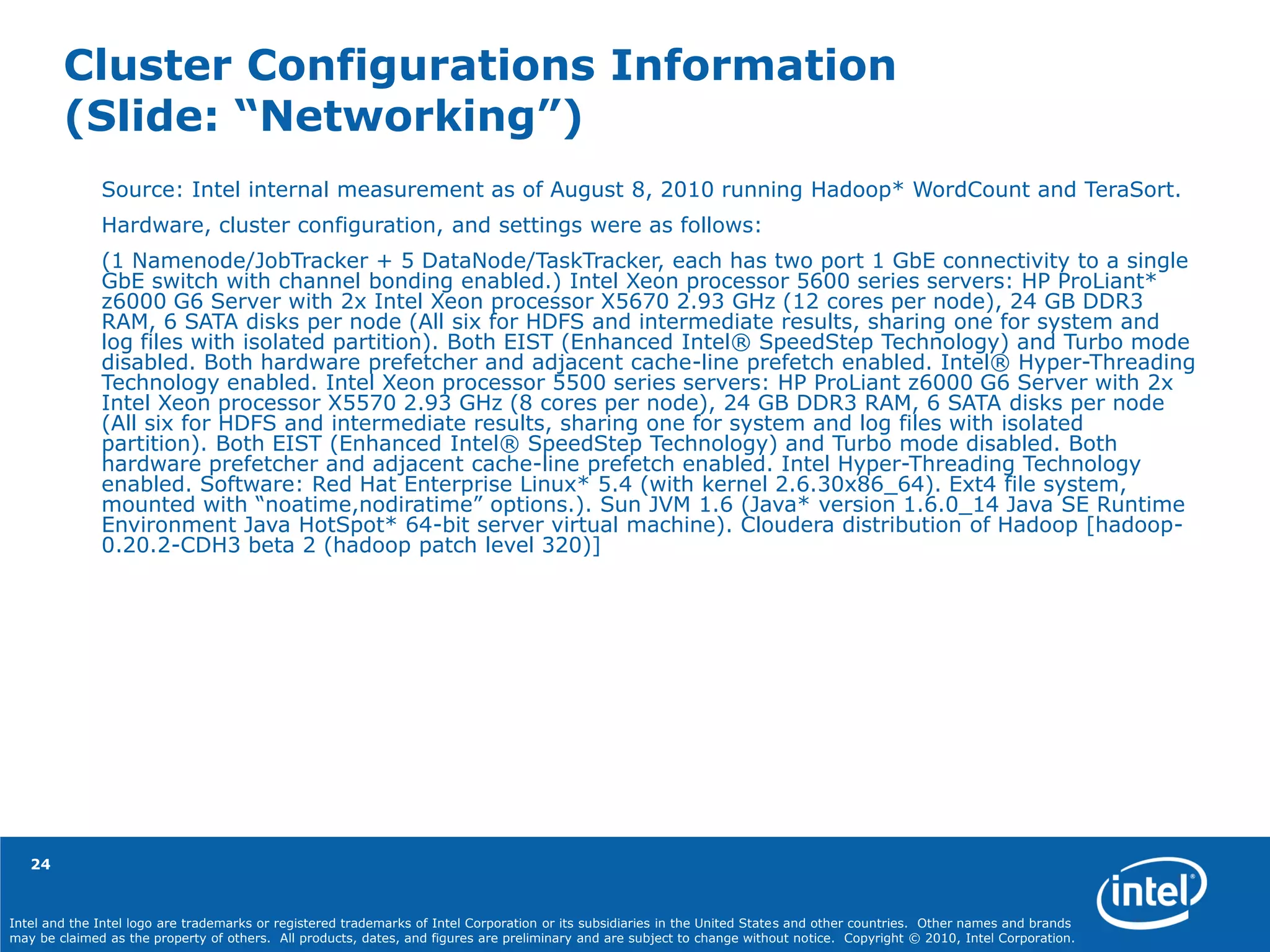 Intel and the Intel logo are trademarks or registered trademarks of Intel Corporation or its subsidiaries in the United States and other countries. Other names and brands
may be claimed as the property of others. All products, dates, and figures are preliminary and are subject to change without notice. Copyright © 2010, Intel Corporation.
Cluster Configurations Information
(Slide: “Networking”)
24
Source: Intel internal measurement as of August 8, 2010 running Hadoop* WordCount and TeraSort.
Hardware, cluster configuration, and settings were as follows:
(1 Namenode/JobTracker + 5 DataNode/TaskTracker, each has two port 1 GbE connectivity to a single
GbE switch with channel bonding enabled.) Intel Xeon processor 5600 series servers: HP ProLiant*
z6000 G6 Server with 2x Intel Xeon processor X5670 2.93 GHz (12 cores per node), 24 GB DDR3
RAM, 6 SATA disks per node (All six for HDFS and intermediate results, sharing one for system and
log files with isolated partition). Both EIST (Enhanced Intel® SpeedStep Technology) and Turbo mode
disabled. Both hardware prefetcher and adjacent cache-line prefetch enabled. Intel® Hyper-Threading
Technology enabled. Intel Xeon processor 5500 series servers: HP ProLiant z6000 G6 Server with 2x
Intel Xeon processor X5570 2.93 GHz (8 cores per node), 24 GB DDR3 RAM, 6 SATA disks per node
(All six for HDFS and intermediate results, sharing one for system and log files with isolated
partition). Both EIST (Enhanced Intel® SpeedStep Technology) and Turbo mode disabled. Both
hardware prefetcher and adjacent cache-line prefetch enabled. Intel Hyper-Threading Technology
enabled. Software: Red Hat Enterprise Linux* 5.4 (with kernel 2.6.30x86_64). Ext4 file system,
mounted with “noatime,nodiratime” options.). Sun JVM 1.6 (Java* version 1.6.0_14 Java SE Runtime
Environment Java HotSpot* 64-bit server virtual machine). Cloudera distribution of Hadoop [hadoop-
0.20.2-CDH3 beta 2 (hadoop patch level 320)]
 