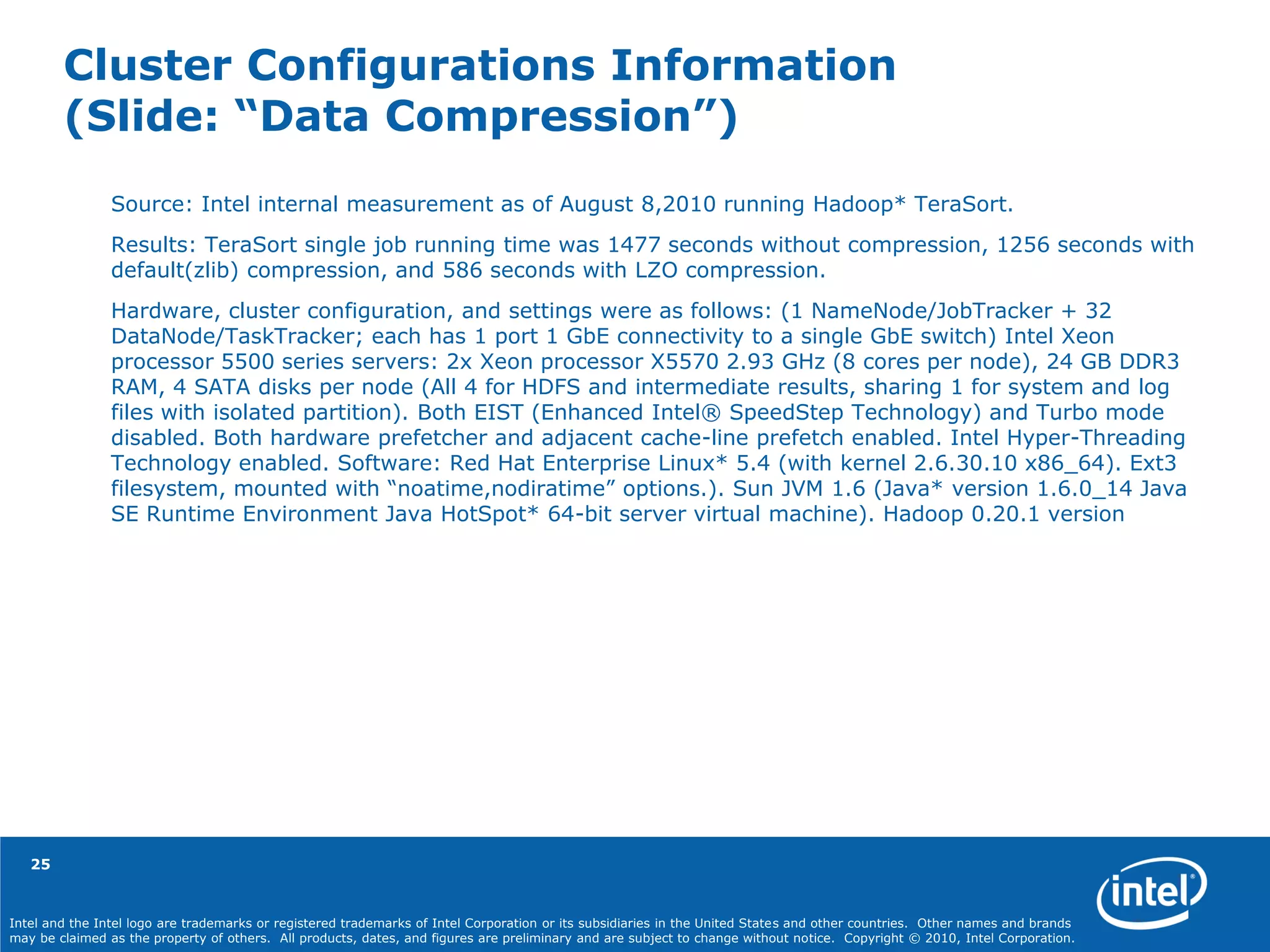 Intel and the Intel logo are trademarks or registered trademarks of Intel Corporation or its subsidiaries in the United States and other countries. Other names and brands
may be claimed as the property of others. All products, dates, and figures are preliminary and are subject to change without notice. Copyright © 2010, Intel Corporation.
Cluster Configurations Information
(Slide: “Data Compression”)
Source: Intel internal measurement as of August 8,2010 running Hadoop* TeraSort.
Results: TeraSort single job running time was 1477 seconds without compression, 1256 seconds with
default(zlib) compression, and 586 seconds with LZO compression.
Hardware, cluster configuration, and settings were as follows: (1 NameNode/JobTracker + 32
DataNode/TaskTracker; each has 1 port 1 GbE connectivity to a single GbE switch) Intel Xeon
processor 5500 series servers: 2x Xeon processor X5570 2.93 GHz (8 cores per node), 24 GB DDR3
RAM, 4 SATA disks per node (All 4 for HDFS and intermediate results, sharing 1 for system and log
files with isolated partition). Both EIST (Enhanced Intel® SpeedStep Technology) and Turbo mode
disabled. Both hardware prefetcher and adjacent cache-line prefetch enabled. Intel Hyper-Threading
Technology enabled. Software: Red Hat Enterprise Linux* 5.4 (with kernel 2.6.30.10 x86_64). Ext3
filesystem, mounted with “noatime,nodiratime” options.). Sun JVM 1.6 (Java* version 1.6.0_14 Java
SE Runtime Environment Java HotSpot* 64-bit server virtual machine). Hadoop 0.20.1 version
25
 