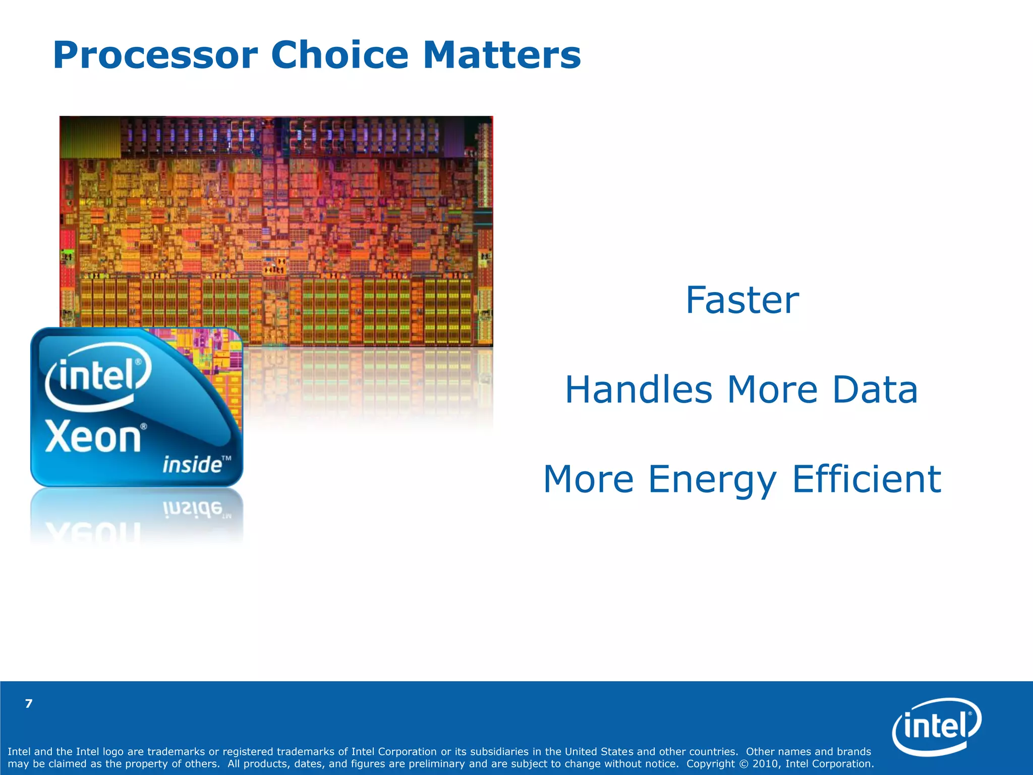 Intel and the Intel logo are trademarks or registered trademarks of Intel Corporation or its subsidiaries in the United States and other countries. Other names and brands
may be claimed as the property of others. All products, dates, and figures are preliminary and are subject to change without notice. Copyright © 2010, Intel Corporation.
7
Processor Choice Matters
Faster
Handles More Data
More Energy Efficient
 