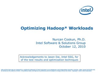 Intel and the Intel logo are trademarks or registered trademarks of Intel Corporation or its subsidiaries in the United States and other countries. Other names and brands may
be claimed as the property of others. All products, dates, and figures are preliminary and are subject to change without any notice. Copyright © 2010, Intel Corporation.
Optimizing Hadoop* Workloads
Nurcan Coskun, Ph.D.
Intel Software & Solutions Group
October 12, 2010
Acknowledgements to Jason Dai, Intel SSG, for
of the test results and optimization techniques
 