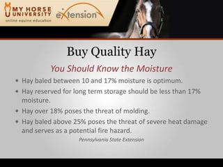 Buy Quality HayYou Should Know the MoistureHay baled between 10 and 17% moisture is optimum.Hay reserved for long term storage should be less than 17% moisture.Hay over 18% poses the threat of molding.Hay baled above 25% poses the threat of severe heat damage and serves as a potential fire hazard.Pennsylvania State Extension
