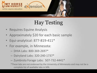 Hay TestingRequires Equine AnalysisApproximately $20 for each basic sampleEqui-analytical: 877-819-411*For example, in Minnesota:DHIA Labs: 800-369-2697*Dairyland Labs: 320-240-1737*Zumbrota Forage Labs:  507-732-4441**These labs are not endorsed by the University of Minnesota and may not be a complete list of available labs in MN.