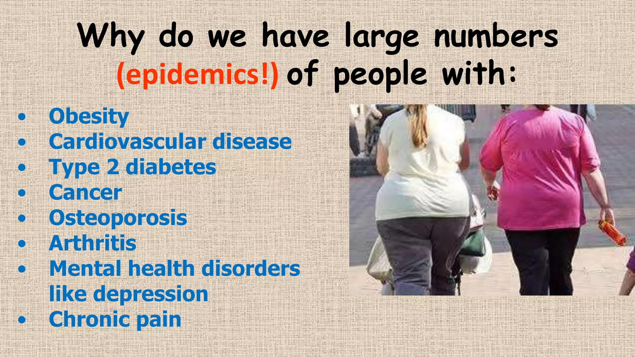 Why do we have large numbers
(epidemics!) of people with:
•
•
•
•
•
•
•
•

Obesity
Cardiovascular disease
Type 2 diabetes
Cancer
Osteoporosis
Arthritis
Mental health disorders
like depression
Chronic pain

 