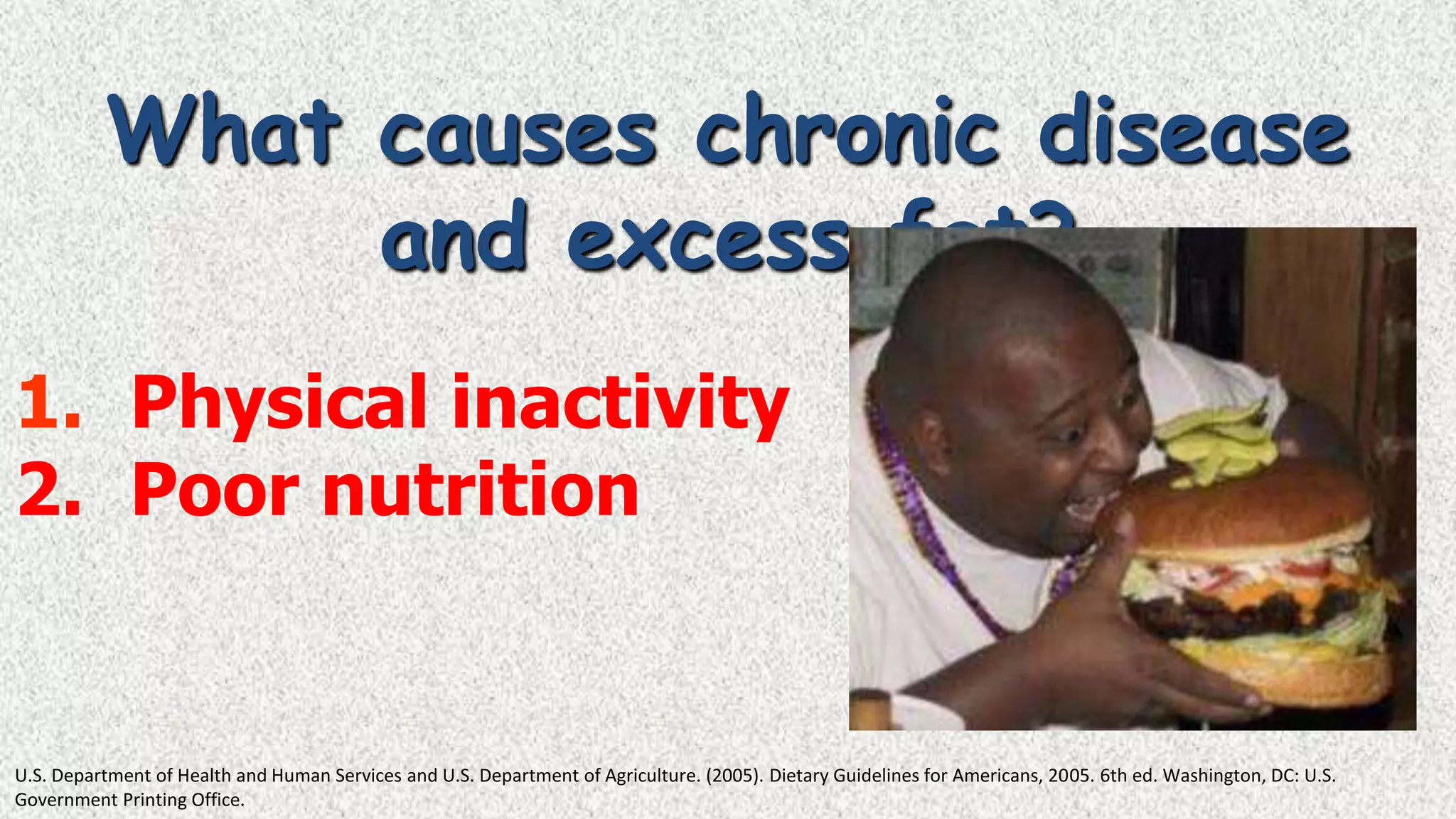 What causes chronic disease
and excess fat?
1. Physical inactivity
2. Poor nutrition

U.S. Department of Health and Human Services and U.S. Department of Agriculture. (2005). Dietary Guidelines for Americans, 2005. 6th ed. Washington, DC: U.S.
Government Printing Office.

 