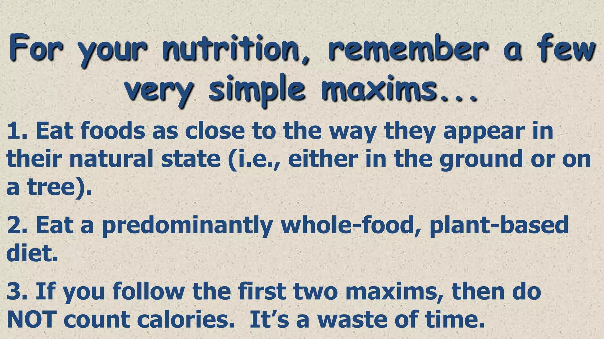 For your nutrition, remember a few
very simple maxims...
1. Eat foods as close to the way they appear in
their natural state (i.e., either in the ground or on
a tree).
2. Eat a predominantly whole-food, plant-based
diet.
3. If you follow the first two maxims, then do
NOT count calories. It’s a waste of time.

 
