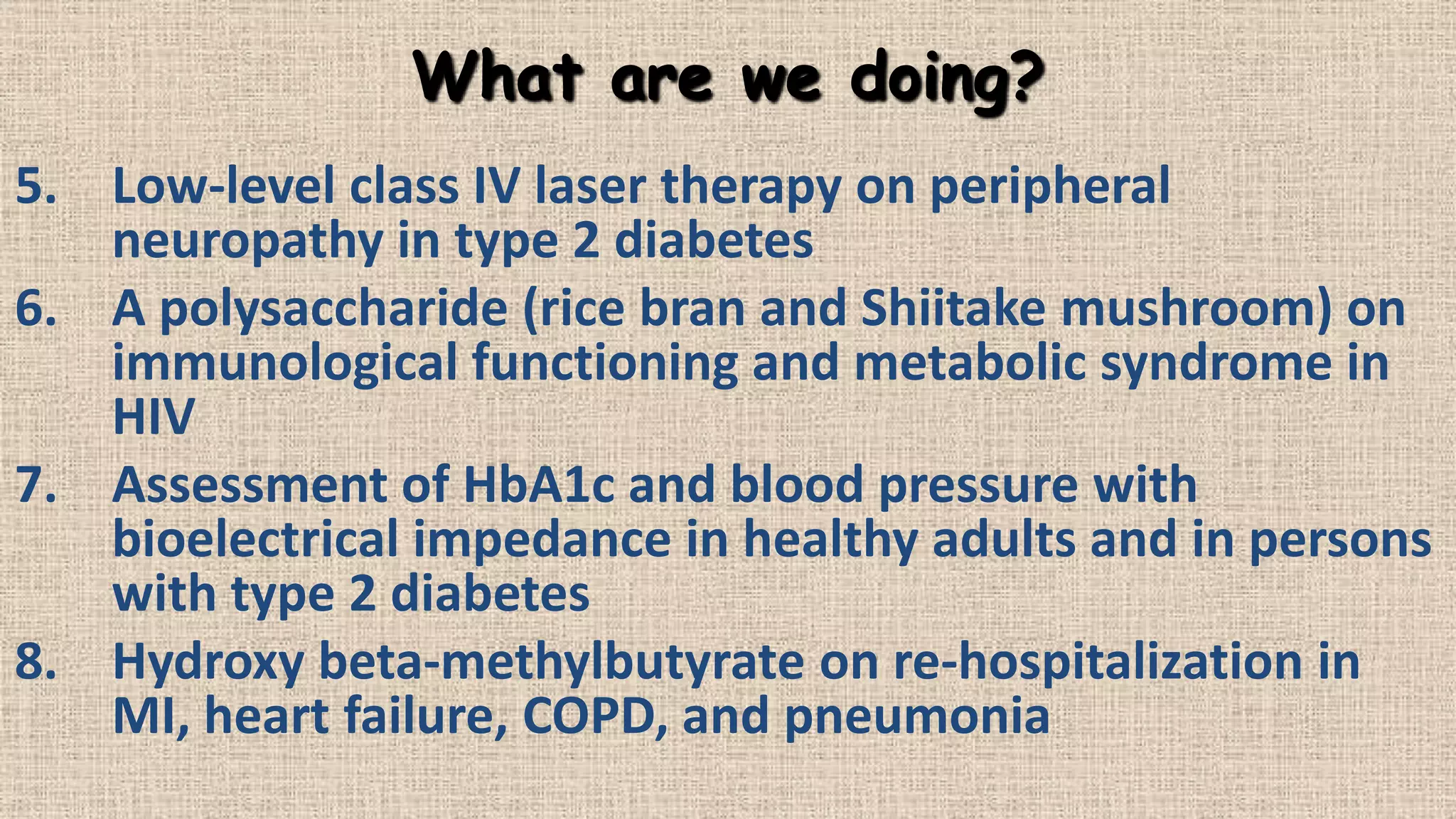 What are we doing?
5. Low-level class IV laser therapy on peripheral
neuropathy in type 2 diabetes
6. A polysaccharide (rice bran and Shiitake mushroom) on
immunological functioning and metabolic syndrome in
HIV
7. Assessment of HbA1c and blood pressure with
bioelectrical impedance in healthy adults and in persons
with type 2 diabetes
8. Hydroxy beta-methylbutyrate on re-hospitalization in
MI, heart failure, COPD, and pneumonia

 