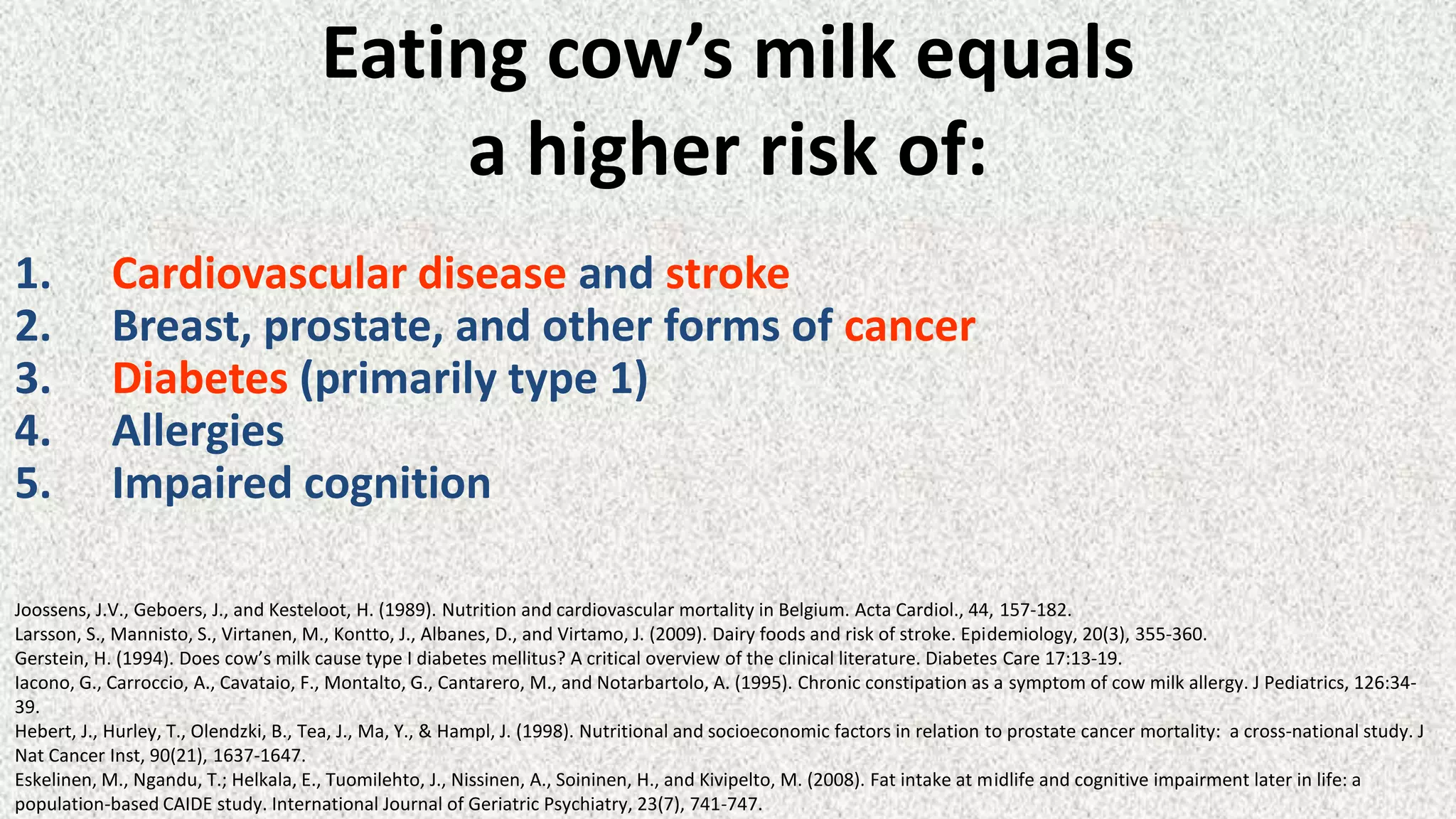 Eating cow’s milk equals
a higher risk of:
1.
2.
3.
4.
5.

Cardiovascular disease and stroke
Breast, prostate, and other forms of cancer
Diabetes (primarily type 1)
Allergies
Impaired cognition

Joossens, J.V., Geboers, J., and Kesteloot, H. (1989). Nutrition and cardiovascular mortality in Belgium. Acta Cardiol., 44, 157-182.
Larsson, S., Mannisto, S., Virtanen, M., Kontto, J., Albanes, D., and Virtamo, J. (2009). Dairy foods and risk of stroke. Epidemiology, 20(3), 355-360.
Gerstein, H. (1994). Does cow’s milk cause type I diabetes mellitus? A critical overview of the clinical literature. Diabetes Care 17:13-19.
Iacono, G., Carroccio, A., Cavataio, F., Montalto, G., Cantarero, M., and Notarbartolo, A. (1995). Chronic constipation as a symptom of cow milk allergy. J Pediatrics, 126:3439.
Hebert, J., Hurley, T., Olendzki, B., Tea, J., Ma, Y., & Hampl, J. (1998). Nutritional and socioeconomic factors in relation to prostate cancer mortality: a cross-national study. J
Nat Cancer Inst, 90(21), 1637-1647.
Eskelinen, M., Ngandu, T.; Helkala, E., Tuomilehto, J., Nissinen, A., Soininen, H., and Kivipelto, M. (2008). Fat intake at midlife and cognitive impairment later in life: a
population-based CAIDE study. International Journal of Geriatric Psychiatry, 23(7), 741-747.

 