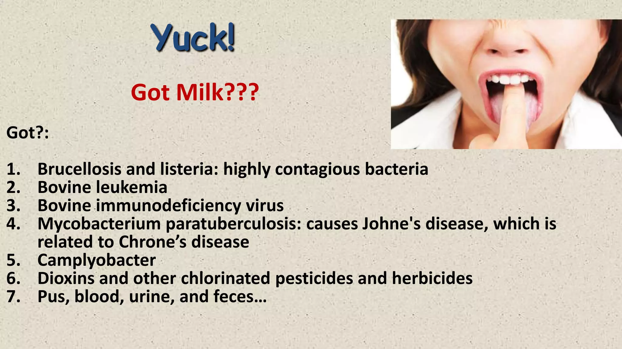 Yuck!
Got Milk???
Got?:
1.
2.
3.
4.

Brucellosis and listeria: highly contagious bacteria
Bovine leukemia
Bovine immunodeficiency virus
Mycobacterium paratuberculosis: causes Johne's disease, which is
related to Chrone’s disease
5. Camplyobacter
6. Dioxins and other chlorinated pesticides and herbicides
7. Pus, blood, urine, and feces…

 