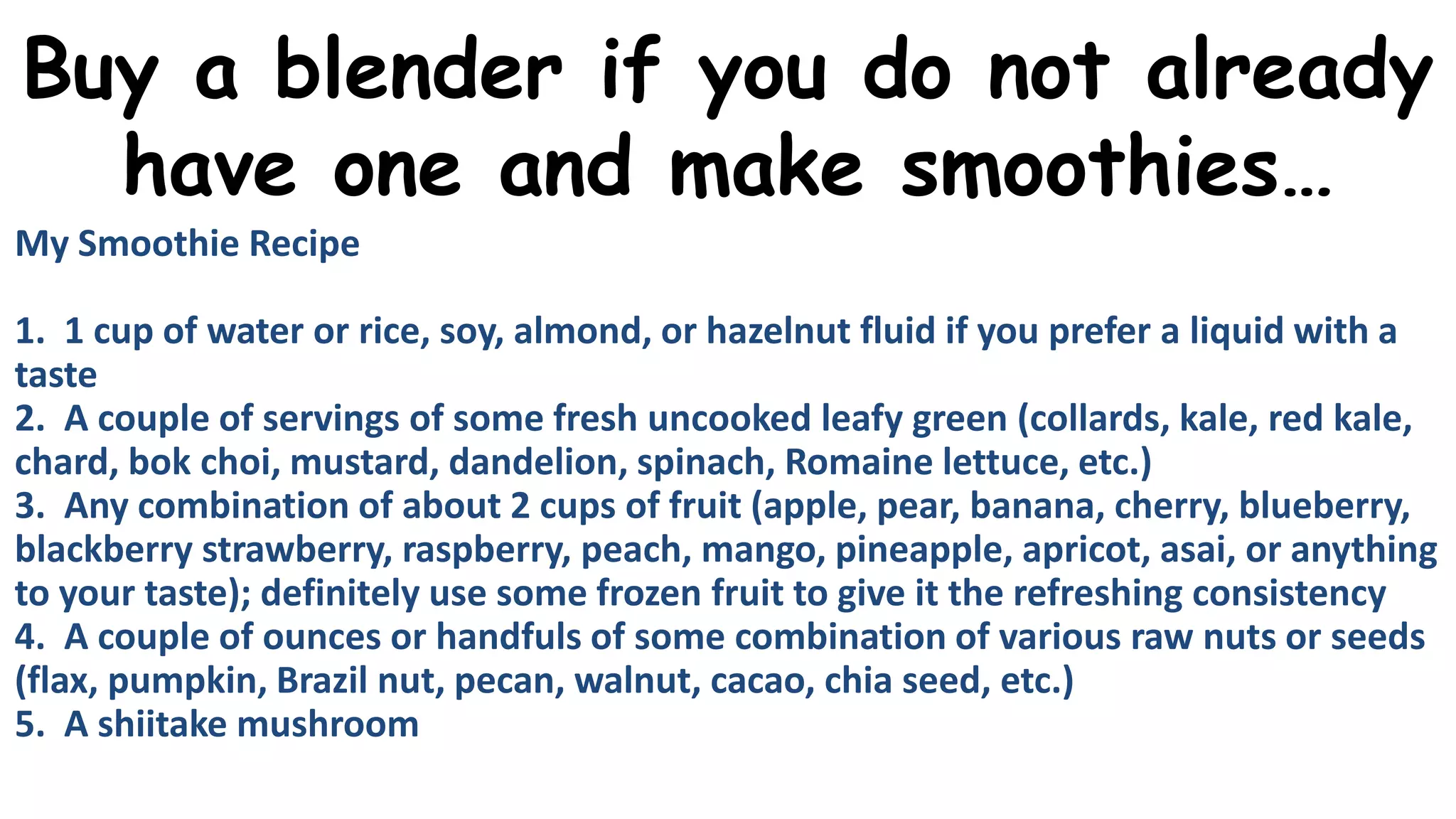 Buy a blender if you do not already
have one and make smoothies…
My Smoothie Recipe
1. 1 cup of water or rice, soy, almond, or hazelnut fluid if you prefer a liquid with a
taste
2. A couple of servings of some fresh uncooked leafy green (collards, kale, red kale,
chard, bok choi, mustard, dandelion, spinach, Romaine lettuce, etc.)
3. Any combination of about 2 cups of fruit (apple, pear, banana, cherry, blueberry,
blackberry strawberry, raspberry, peach, mango, pineapple, apricot, asai, or anything
to your taste); definitely use some frozen fruit to give it the refreshing consistency
4. A couple of ounces or handfuls of some combination of various raw nuts or seeds
(flax, pumpkin, Brazil nut, pecan, walnut, cacao, chia seed, etc.)
5. A shiitake mushroom

 
