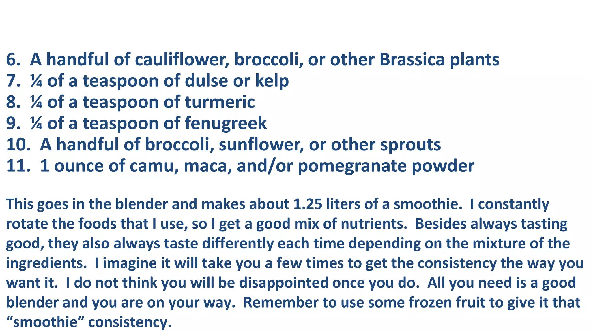 6. A handful of cauliflower, broccoli, or other Brassica plants
7. ¼ of a teaspoon of dulse or kelp
8. ¼ of a teaspoon of turmeric
9. ¼ of a teaspoon of fenugreek
10. A handful of broccoli, sunflower, or other sprouts
11. 1 ounce of camu, maca, and/or pomegranate powder
This goes in the blender and makes about 1.25 liters of a smoothie. I constantly
rotate the foods that I use, so I get a good mix of nutrients. Besides always tasting
good, they also always taste differently each time depending on the mixture of the
ingredients. I imagine it will take you a few times to get the consistency the way you
want it. I do not think you will be disappointed once you do. All you need is a good
blender and you are on your way. Remember to use some frozen fruit to give it that
“smoothie” consistency.

 