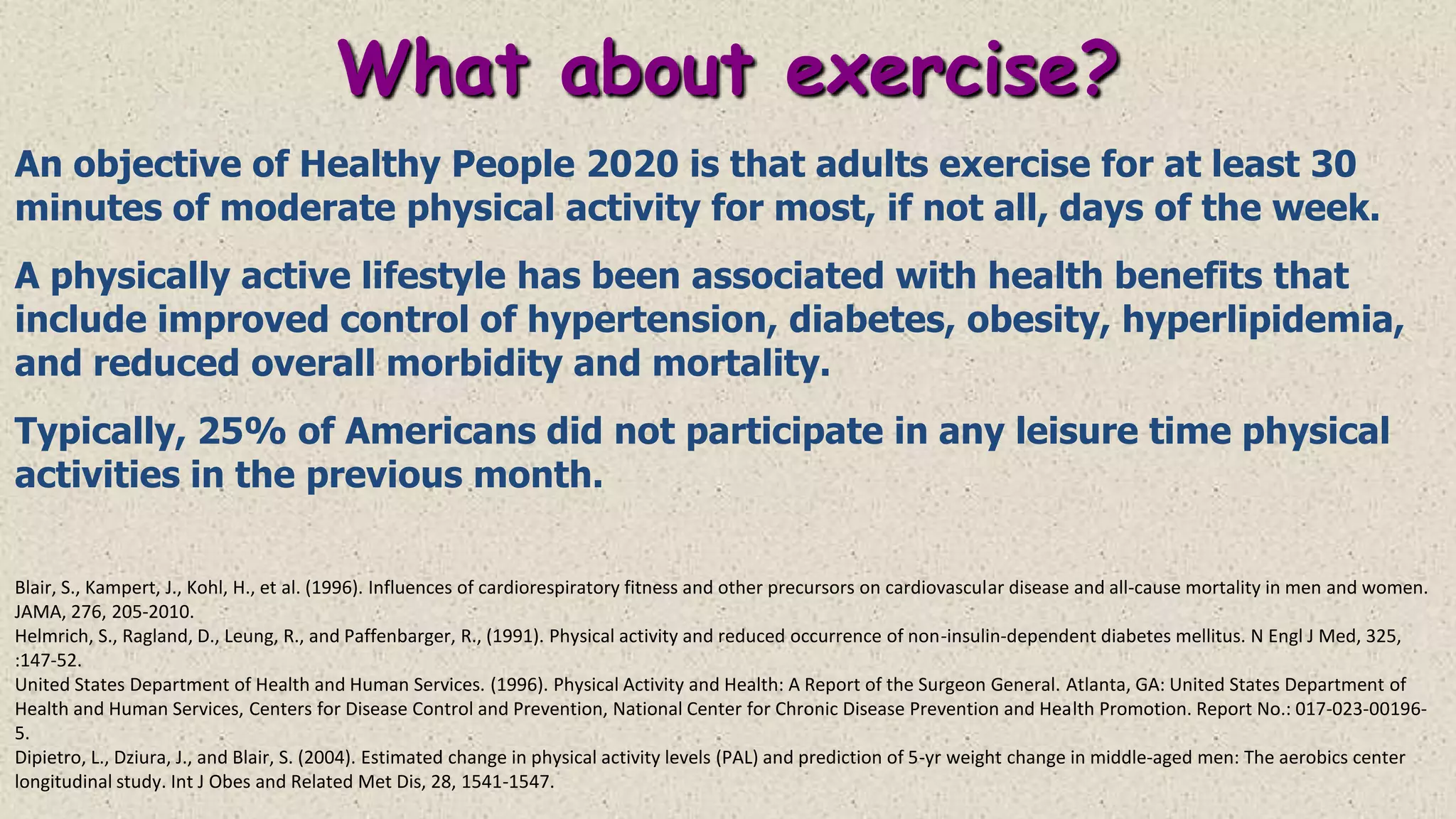 What about exercise?
An objective of Healthy People 2020 is that adults exercise for at least 30
minutes of moderate physical activity for most, if not all, days of the week.
A physically active lifestyle has been associated with health benefits that
include improved control of hypertension, diabetes, obesity, hyperlipidemia,
and reduced overall morbidity and mortality.
Typically, 25% of Americans did not participate in any leisure time physical
activities in the previous month.
Blair, S., Kampert, J., Kohl, H., et al. (1996). Influences of cardiorespiratory fitness and other precursors on cardiovascular disease and all-cause mortality in men and women.
JAMA, 276, 205-2010.
Helmrich, S., Ragland, D., Leung, R., and Paffenbarger, R., (1991). Physical activity and reduced occurrence of non-insulin-dependent diabetes mellitus. N Engl J Med, 325,
:147-52.
United States Department of Health and Human Services. (1996). Physical Activity and Health: A Report of the Surgeon General. Atlanta, GA: United States Department of
Health and Human Services, Centers for Disease Control and Prevention, National Center for Chronic Disease Prevention and Health Promotion. Report No.: 017-023-001965.
Dipietro, L., Dziura, J., and Blair, S. (2004). Estimated change in physical activity levels (PAL) and prediction of 5-yr weight change in middle-aged men: The aerobics center
longitudinal study. Int J Obes and Related Met Dis, 28, 1541-1547.

 