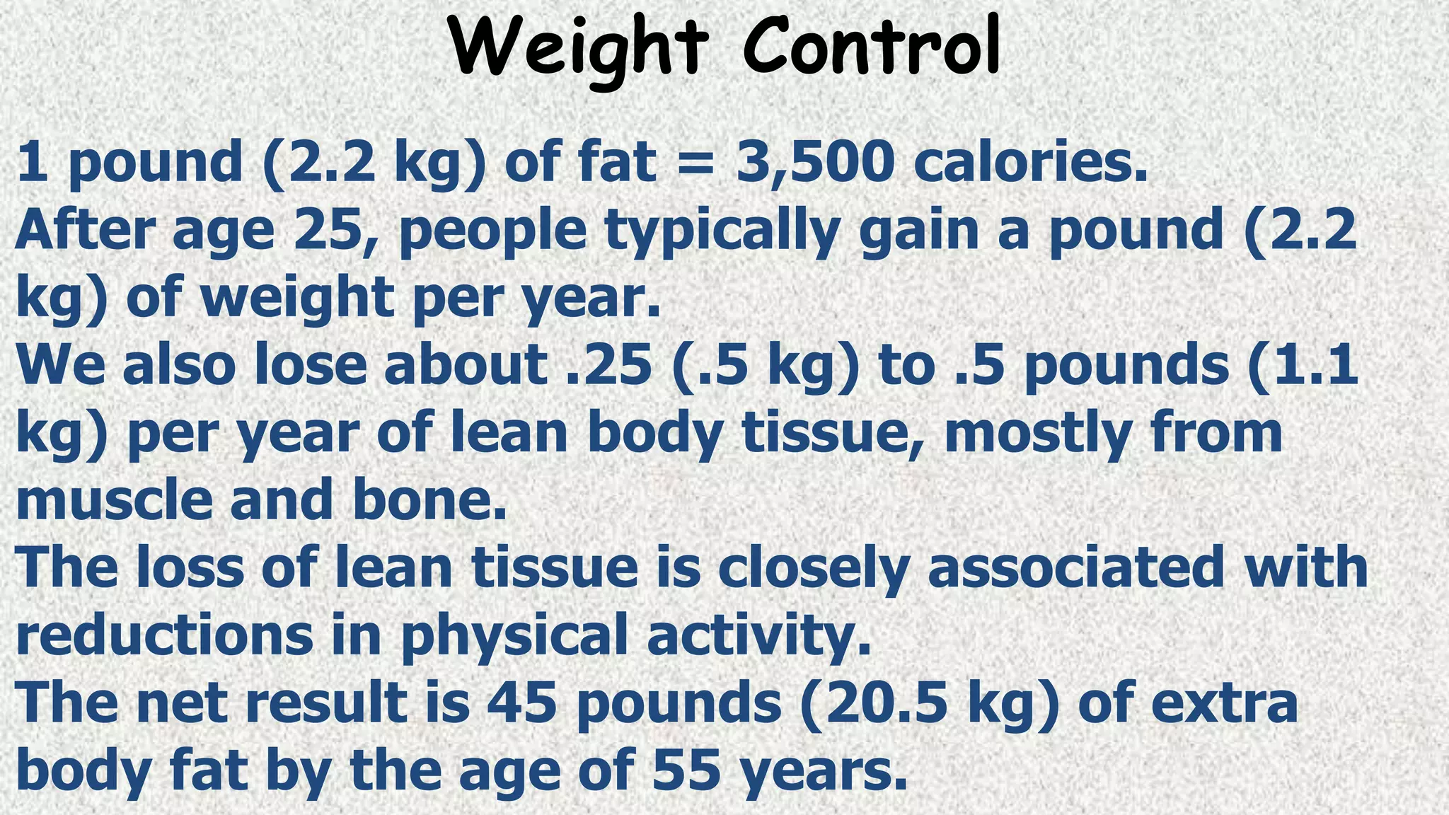 Weight Control
1 pound (2.2 kg) of fat = 3,500 calories.
After age 25, people typically gain a pound (2.2
kg) of weight per year.
We also lose about .25 (.5 kg) to .5 pounds (1.1
kg) per year of lean body tissue, mostly from
muscle and bone.
The loss of lean tissue is closely associated with
reductions in physical activity.
The net result is 45 pounds (20.5 kg) of extra
body fat by the age of 55 years.

 