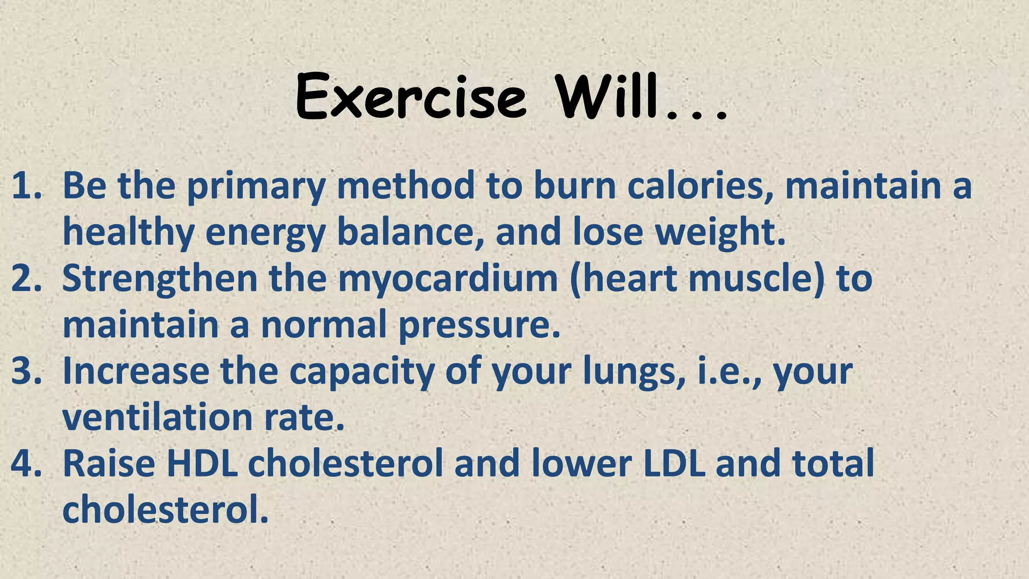 Exercise Will...
1. Be the primary method to burn calories, maintain a
healthy energy balance, and lose weight.
2. Strengthen the myocardium (heart muscle) to
maintain a normal pressure.
3. Increase the capacity of your lungs, i.e., your
ventilation rate.
4. Raise HDL cholesterol and lower LDL and total
cholesterol.

 