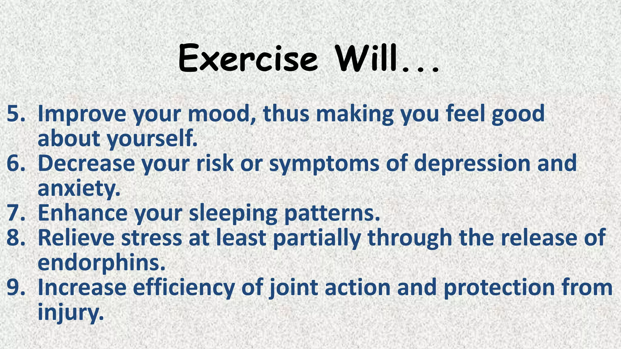 Exercise Will...
5. Improve your mood, thus making you feel good
about yourself.
6. Decrease your risk or symptoms of depression and
anxiety.
7. Enhance your sleeping patterns.
8. Relieve stress at least partially through the release of
endorphins.
9. Increase efficiency of joint action and protection from
injury.

 