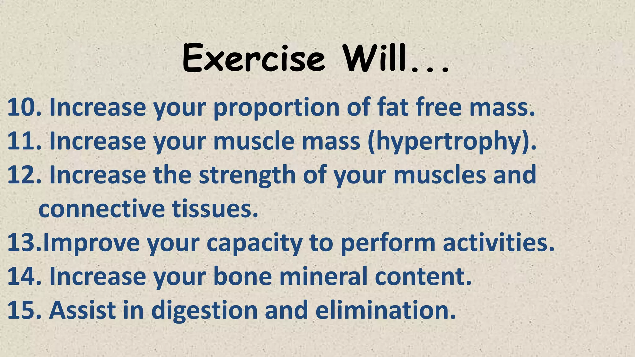 Exercise Will...
10. Increase your proportion of fat free mass.
11. Increase your muscle mass (hypertrophy).
12. Increase the strength of your muscles and
connective tissues.
13.Improve your capacity to perform activities.
14. Increase your bone mineral content.
15. Assist in digestion and elimination.

 