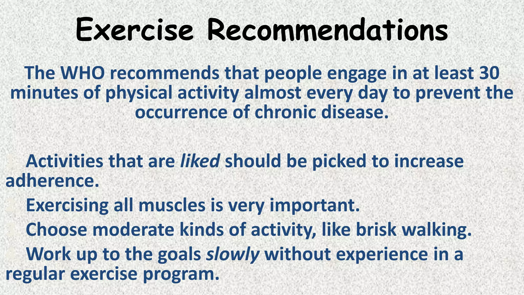 Exercise Recommendations
The WHO recommends that people engage in at least 30
minutes of physical activity almost every day to prevent the
occurrence of chronic disease.
1. Activities that are liked should be picked to increase
adherence.
2. Exercising all muscles is very important.
3. Choose moderate kinds of activity, like brisk walking.
4. Work up to the goals slowly without experience in a
regular exercise program.

 