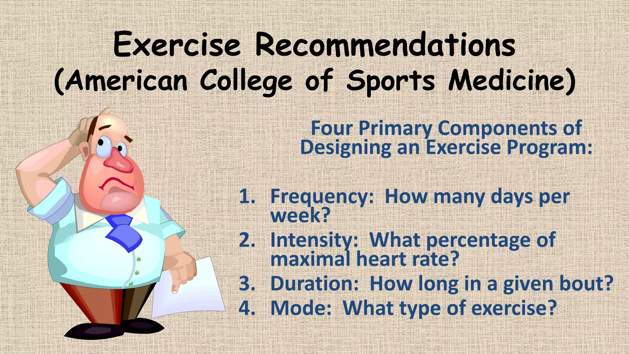 Exercise Recommendations

(American College of Sports Medicine)
Four Primary Components of
Designing an Exercise Program:
1. Frequency: How many days per
week?
2. Intensity: What percentage of
maximal heart rate?
3. Duration: How long in a given bout?
4. Mode: What type of exercise?

 