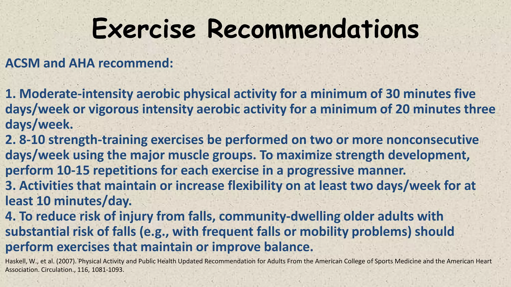 Exercise Recommendations
ACSM and AHA recommend:
1. Moderate-intensity aerobic physical activity for a minimum of 30 minutes five
days/week or vigorous intensity aerobic activity for a minimum of 20 minutes three
days/week.
2. 8-10 strength-training exercises be performed on two or more nonconsecutive
days/week using the major muscle groups. To maximize strength development,
perform 10-15 repetitions for each exercise in a progressive manner.
3. Activities that maintain or increase flexibility on at least two days/week for at
least 10 minutes/day.
4. To reduce risk of injury from falls, community-dwelling older adults with
substantial risk of falls (e.g., with frequent falls or mobility problems) should
perform exercises that maintain or improve balance.
Haskell, W., et al. (2007). Physical Activity and Public Health Updated Recommendation for Adults From the American College of Sports Medicine and the American Heart
Association. Circulation., 116, 1081-1093.

 