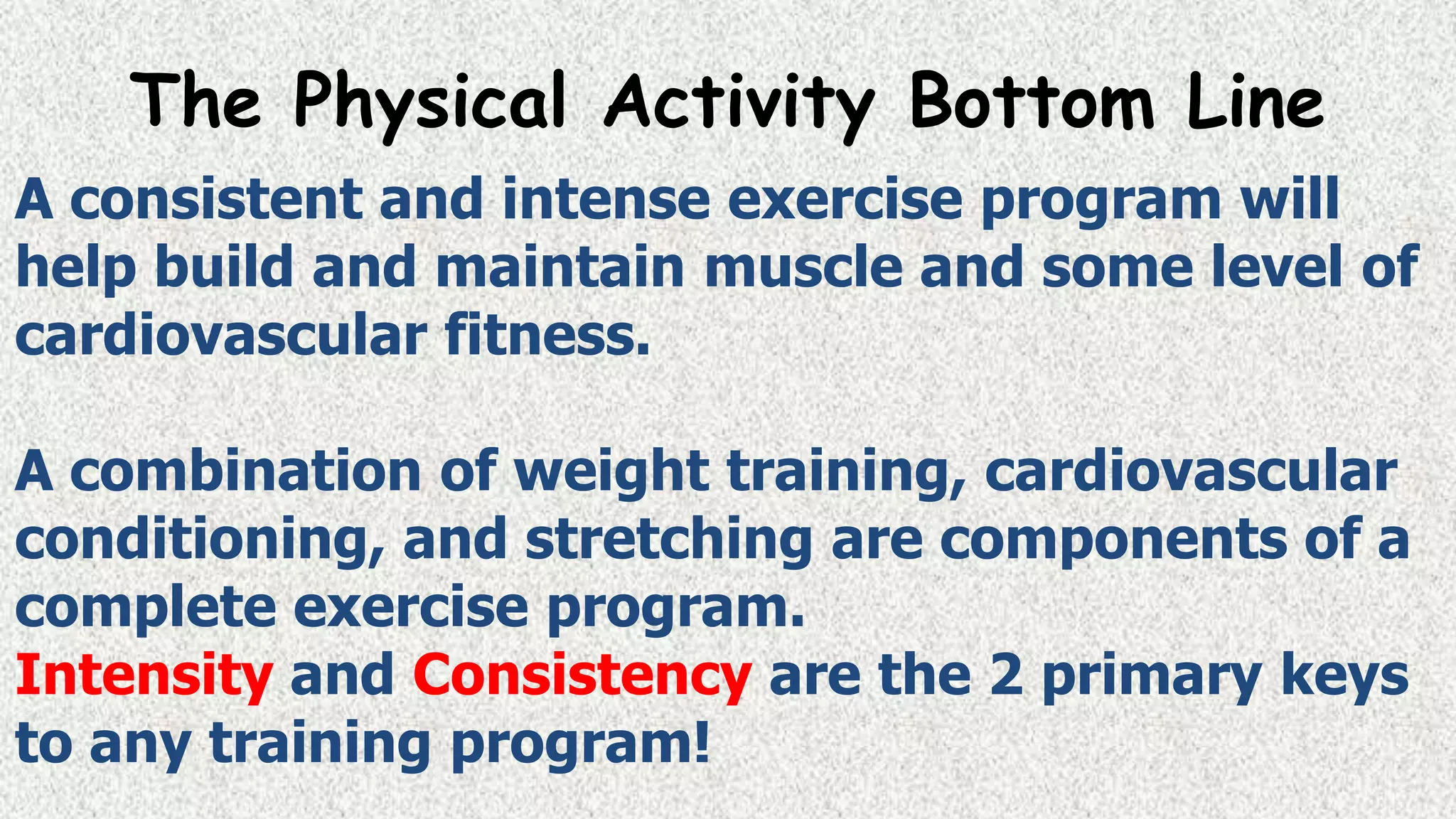 The Physical Activity Bottom Line
A consistent and intense exercise program will
help build and maintain muscle and some level of
cardiovascular fitness.
A combination of weight training, cardiovascular
conditioning, and stretching are components of a
complete exercise program.
Intensity and Consistency are the 2 primary keys
to any training program!

 