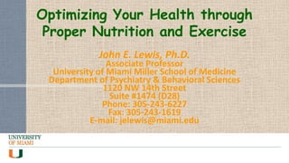 Optimizing Your Health through
Proper Nutrition and Exercise
John E. Lewis, Ph.D.

Associate Professor
University of Miami Miller School of Medicine
Department of Psychiatry & Behavioral Sciences
1120 NW 14th Street
Suite #1474 (D28)
Phone: 305-243-6227
Fax: 305-243-1619
E-mail: jelewis@miami.edu

 