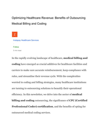 Optimizing Healthcare Revenue: Benefits of Outsourcing
Medical Billing and Coding
Instapay Healthcare Services
·
Follow
5 min read
In the rapidly evolving landscape of healthcare, medical billing and
coding have emerged as crucial additives for healthcare facilities and
carriers to make sure accurate reimbursement, keep compliance with
rules, and streamline their revenue cycle. With the complexities
worried in coding and billing strategies, many healthcare institutions
are turning to outsourcing solutions to beautify their operational
efficiency. In this newsletter, we delve into the sector of medical
billing and coding outsourcing, the significance of CPC (Certified
Professional Coder) certification, and the benefits of opting for
outsourced medical coding services.
 